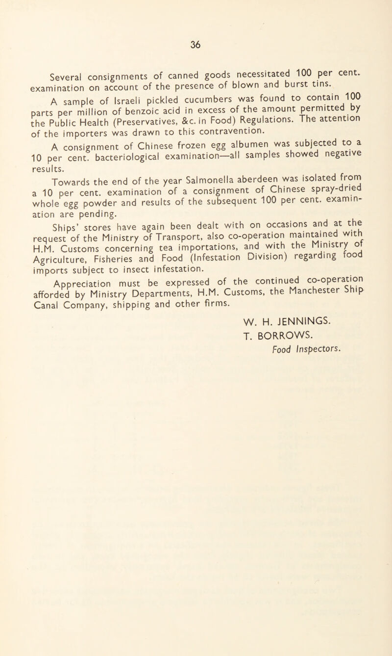 Several consignments of canned goods necessitated 100 per cent, examination on account of the presence of blown and burst tins. A sample of Israeli pickled cucumbers was found to contain 100 parts per million of benzoic acid in excess of the amount permitted by the Public Health (Preservatives, &c. in Food) Regulations. The attention of the importers was drawn to this contravention. A consignment of Chinese frozen egg albumen was subjected to a 10 per cent, bacteriological examination—all samples showed negative results. Towards the end of the year Salmonella aberdeen was isolated from a 10 per cent, examination of a consignment of Chinese spray-drie whole egg powder and results of the subsequent 100 per cent, examin¬ ation are pending. Ships’ stores have again been dealt with on occasions and at the request of the Ministry of Transport, also co-operation maintained with H.M. Customs concerning tea importations, and with the Ministry or Agriculture, Fisheries and Food (Infestation Division) regarding too imports subject to insect infestation. Appreciation must be expressed of the continued co-operation afforded by Ministry Departments, H.M. Customs, the Manchester Ship Canal Company, shipping and other firms. W. H. JENNINGS. T. BORROWS. Food Inspectors.