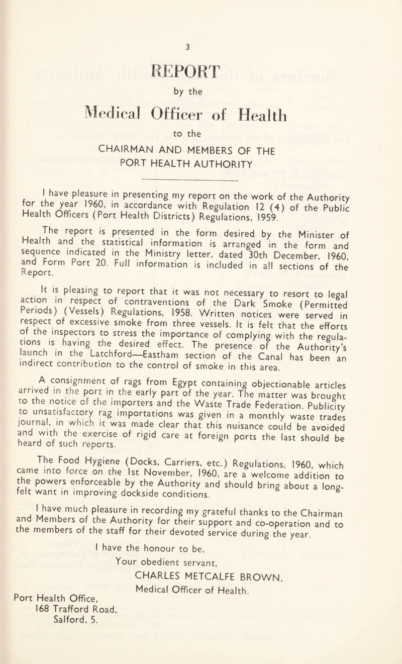 by the ical Officer of Health to the CHAIRMAN AND MEMBERS OF THE PORT HEALTH AUTHORITY I have pleasure in presenting my report on the work of the Authority for the year 1960, in accordance with Regulation 12 (4) of the Public Health Officers (Port Health Districts) Regulations, 1959. u iV*e r^P°(rt ls Presented in the form desired by the Minister of Health and the statistical information is arranged in the form and sequence indicated in the Ministry letter, dated 30th December, 1960, and Form Port 20, Full information is included in all sections of the Report. It is pleasing to report that it was not necessary to resort to legal action in respect of contraventions of the Dark Smoke (Permitted .eriods) (vessels) Regulations, 1958. Written notices were served in respect of excessive smoke from three vessels. It is felt that the efforts of the inspectors to stress the importance of complying with the regula¬ tions is having the desired effect. The presence of the Authority’s launch in tne Latchford—Eastham section of the Canal has been an indirect contribution to the control of smoke in this area. A consignment of rags from Egypt containing objectionable articles arrived in tne port in the early part of the year. The matter was brought to the notice of the importers and the Waste Trade Federation. Publicity to unsatisfactory rag importations was given in a monthly waste trades journal, in which it was made clear that this nuisance could be avoided ano with t.,e exercise of rigid care at foreign ports the last should be heard of such reports. The Food Hygiene (Docks, Carriers, etc.) Regulations, 1960, which came into -orce on the 1st November, 1960, are a welcome addition to the powers enforceable by the Authority and should bring about a long- felt want in improving dockside conditions. I have much pleasure in recording my grateful thanks to the Chairman and Members of the Authority for their support and co-operation and to the members of the staff for their devoted service during the year. I have the honour to be, Your obedient servant, CHARLES METCALFE BROWN, Medical Officer of Health. Port Health Office, 168 Trafford Road, Salford, 5.