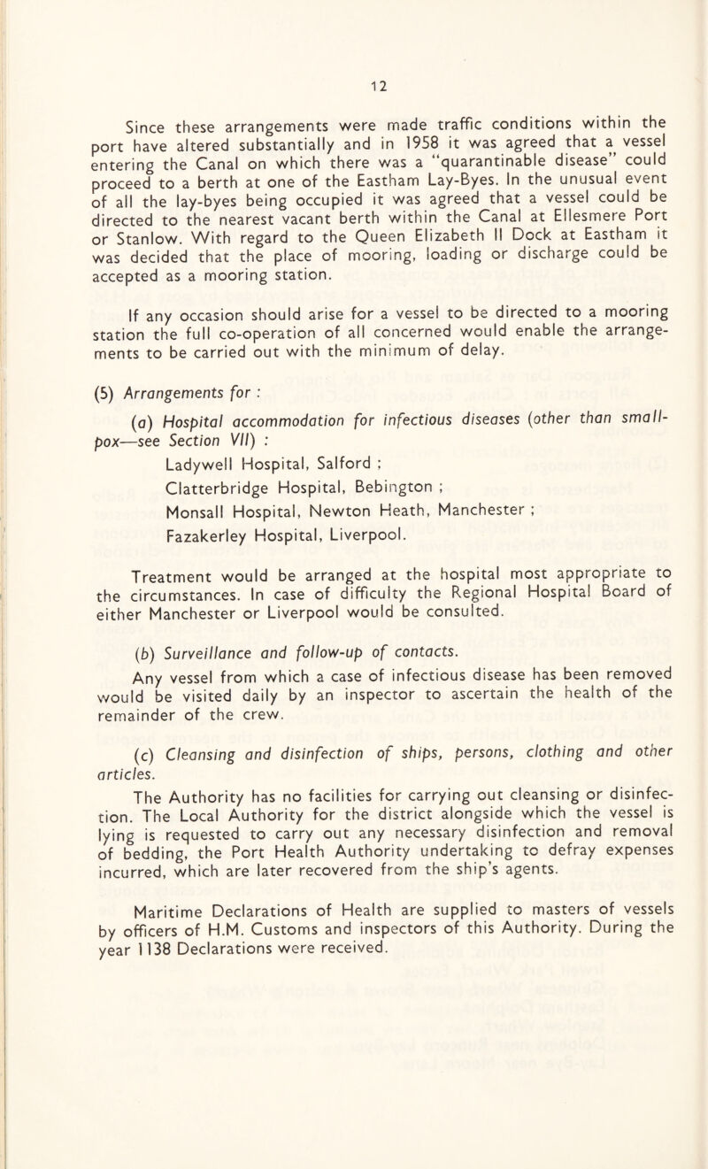 Since these arrangements were made traffic conditions within the port have altered substantially and in 1958 it was agreed that a, vessel entering the Canal on which there was a quarantinable disease could proceed to a berth at one of the Eastham Lay-Byes. In the unusual event of all the lay-byes being occupied it was agreed that a vessel could be directed to the nearest vacant berth within the Canal at Ellesmere Port or Stanlow. With regard to the Queen Elizabeth II Dock at Eastham it was decided that the place of mooring, loading or discharge could be accepted as a mooring station. If any occasion should arise for a vessel to be directed to a mooring station the full co-operation of all concerned would enable the arrange¬ ments to be carried out with the minimum of delay. (5) Arrangements for : (a) Hospital accommodation for infectious diseases (other than small¬ pox—see Section VII) : Ladyweil Hospital, Salford ; Ciatterbridge Hospital, Bebington ; Monsall Hospital, Newton Heath, Manchester ; Fazakerley Hospital, Liverpool. Treatment would be arranged at the hospital most appropriate to the circumstances. In case of difficulty the Regional Hospital Board of either Manchester or Liverpool would be consulted. (b) Surveillance and follow-up of contacts. Any vessel from which a case of infectious disease has been removed would be visited daily by an inspector to ascertain the health of the remainder of the crew. (c) Cleansing and disinfection of ships, persons, clothing and other articles. The Authority has no facilities for carrying out cleansing or disinfec¬ tion. The Local Authority for the district alongside which the vessel is lying is requested to carry out any necessary disinfection and removal of bedding, the Port Health Authority undertaking to defray expenses incurred, which are later recovered from the ship’s agents. Maritime Declarations of Health are supplied to masters of vessels by officers of H.M. Customs and inspectors of this Authority. During the year 1138 Declarations were received.