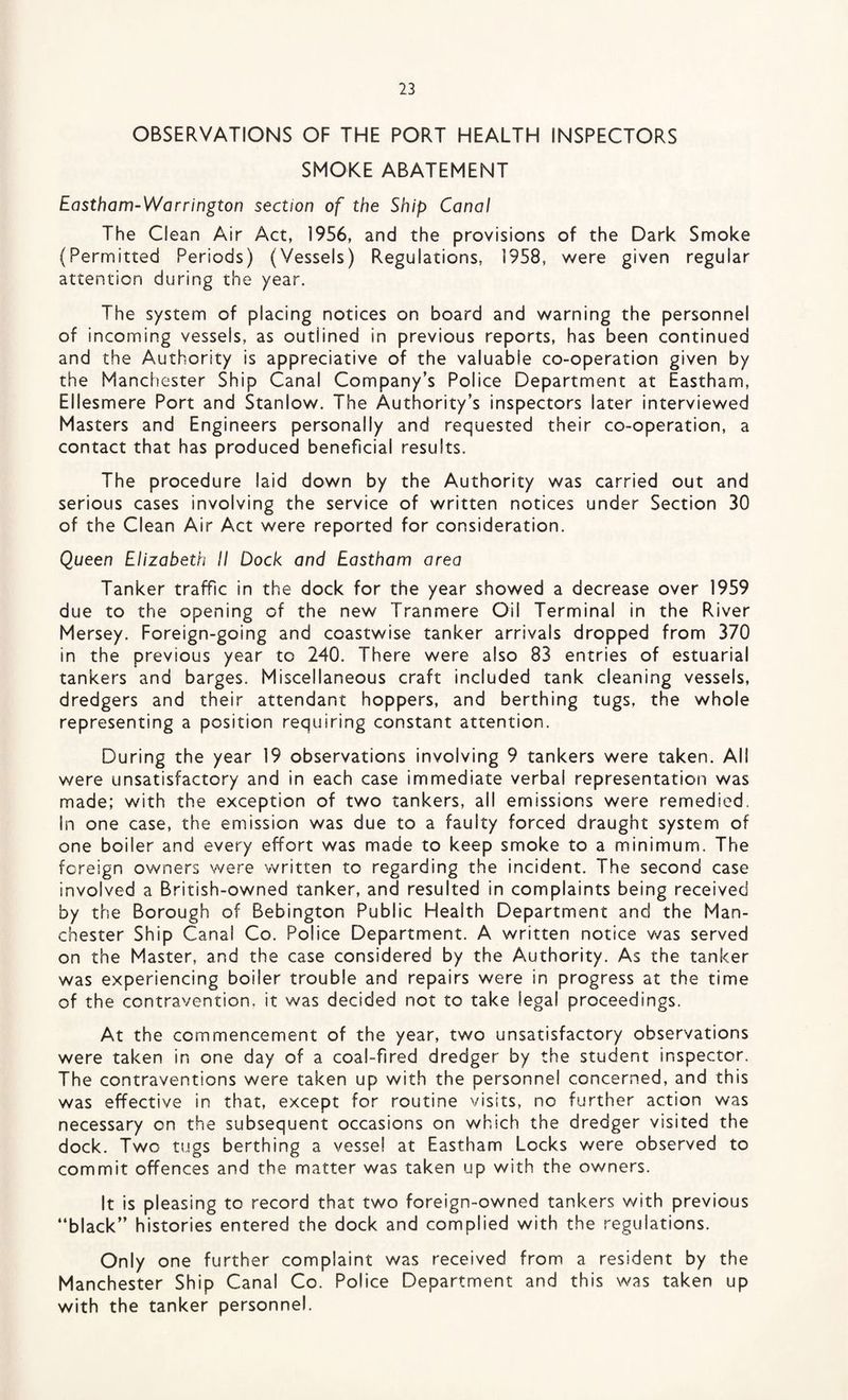 OBSERVATIONS OF THE PORT HEALTH INSPECTORS SMOKE ABATEMENT Eastham-Warrington section of the Ship Canal The Clean Air Act, 1956, and the provisions of the Dark Smoke (Permitted Periods) (Vessels) Regulations, 1958, were given regular attention during the year. The system of placing notices on board and warning the personnel of incoming vessels, as outlined in previous reports, has been continued and the Authority is appreciative of the valuable co-operation given by the Manchester Ship Canal Company’s Police Department at Eastham, Ellesmere Port and Stanlow. The Authority’s inspectors later interviewed Masters and Engineers personally and requested their co-operation, a contact that has produced beneficial results. The procedure laid down by the Authority was carried out and serious cases involving the service of written notices under Section 30 of the Clean Air Act were reported for consideration. Queen Elizabeth II Dock and Eastham area Tanker traffic in the dock for the year showed a decrease over 1959 due to the opening of the new Tranmere Oil Terminal in the River Mersey. Foreign-going and coastwise tanker arrivals dropped from 370 in the previous year to 240. There were also 83 entries of estuarial tankers and barges. Miscellaneous craft included tank cleaning vessels, dredgers and their attendant hoppers, and berthing tugs, the whole representing a position requiring constant attention. During the year 19 observations involving 9 tankers were taken. All were unsatisfactory and in each case immediate verbal representation was made; with the exception of two tankers, all emissions were remedied. In one case, the emission was due to a faulty forced draught system of one boiler and every effort was made to keep smoke to a minimum. The foreign owners were written to regarding the incident. The second case involved a British-owned tanker, and resulted in complaints being received by the Borough of Bebington Public Health Department and the Man¬ chester Ship Canal Co. Police Department. A written notice was served on the Master, and the case considered by the Authority. As the tanker was experiencing boiler trouble and repairs were in progress at the time of the contravention, it was decided not to take legal proceedings. At the commencement of the year, two unsatisfactory observations were taken in one day of a coal-fired dredger by the student inspector. The contraventions were taken up with the personnel concerned, and this was effective in that, except for routine visits, no further action was necessary on the subsequent occasions on which the dredger visited the dock. Two tugs berthing a vessel at Eastham Locks were observed to commit offences and the matter was taken up with the owners. It is pleasing to record that two foreign-owned tankers with previous “black” histories entered the dock and complied with the regulations. Only one further complaint was received from a resident by the Manchester Ship Canal Co. Police Department and this was taken up with the tanker personnel.