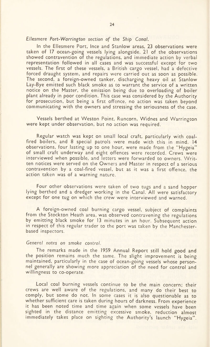 Ellesmere Port-Warrington section of the Ship Canal. In the Ellesmere Port, Ince and Stanlow areas, 23 observations were taken of 17 ocean-going vessels lying alongside. 21 of the observations showed contravention of the regulations, and immediate action by verbal representation followed in all cases and was successful except for two vessels. The first of these vessels, a British cargo vessel, had a defective forced draught system, and repairs were carried out as soon as possible. The second, a foreign-owned tanker, discharging heavy oil at Stanlow Lay-Bye emitted such black smoke as to warrant the service of a written notice on the Master, the emission being due to overloading of boiler plant already in poor condition. This case was considered by the Authority for prosecution, but being a first offence, no action was taken beyond communicating with the owners and stressing the seriousness of the case. Vessels berthed at Weston Point, Runcorn, Widnes and Warrington were kept under observation, but no action was required. Regular watch was kept on small local craft, particularly with coal- fired boilers, and 8 special patrols were made with this in mind. 14 observations, four lasting up to one hour, were made from the “Hygeia” of small craft underway and eight offences were recorded. Crews were interviewed when possible, and letters were forwarded to owners. Writ¬ ten notices were served on the Owners and Master in respect of a serious contravention by a coal-fired vessel, but as it was a first offence, the action taken was of a warning nature. Four other observations were taken of two tugs and a sand hopper lying berthed and a dredger working in the Canal. All were satisfactory except for one tug on which the crew were interviewed and warned. A foreign-owned coal burning cargo vessel, subject of complaints from the Stockton Heath area, was observed contravening the regulations by emitting black smoke for 13 minutes in an hour. Subsequent action in respect of this regular trader to the port was taken by the Manchester- based inspectors. General notes on smoke control. The remarks made in the 1959 Annual Report still hold good and the position remains much the same. The slight improvement is being maintained, particularly in the case of ocean-going vessels whose person¬ nel generally are showing more appreciation of the need for control and willingness to co-operate. Local coal burning vessels continue to be the main concern; their crews are well aware of the regulations, and many do their best to comply, but some do not. In some cases it is also questionable as to whether sufficient care is taken during hours of darkness. From experience it has been noted time and time again when some vessels have been sighted in the distance emitting excessive smoke, reduction almost immediately takes place on sighting the Authority’s launch “Hygeia”.