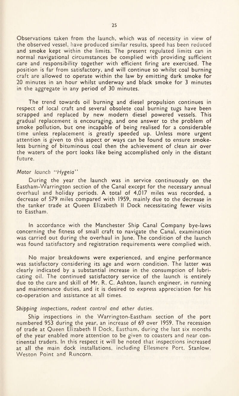 Observations taken from the launch, which was of necessity in view of the observed vessel, have produced similar results, speed has been reduced and smoke kept within the limits. The present regulated limits can in normal navigational circumstances be complied with providing sufficient care and responsibility together with efficient firing are exercised. The position is far from satisfactory, and will continue so whilst coal burning craft are allowed to operate within the law by emitting dark smoke for 20 minutes in an hour whilst underway and black smoke for 3 minutes in the aggregate in any period of 30 minutes. The trend towards oil burning and diesel propulsion continues in respect of local craft and several obsolete coal burning tugs have been scrapped and replaced by new modern diesel powered vessels. This gradual replacement is encouraging, and one answer to the problem of smoke pollution, but one incapable of being realised for a considerable time unless replacement is greatly speeded up. Unless more urgent attention is given to this aspect or ways can be found to ensure smoke¬ less burning of bituminous coal then the achievement of clean air over the waters of the port looks like being accomplished only in the distant future. I^otor launch “Hygeia” During the year the launch was in service continuously on the Eastham-VVarrington section of the Canal except for the necessary annual overhaul and holiday periods. A total of 4,017 miles was recorded, a decrease of 579 miles compared with 1959, mainly due to the decrease in the tanker trade at Queen Elizabeth II Dock necessitating fewer visits to Eastham. In accordance with the Manchester Ship Canal Company bye-laws concerning the fitness of small craft to navigate the Canal, examination was carried out during the overhaul in June. The condition of the launch was found satisfactory and registration requirements were complied with. No major breakdowns were experienced, and engine performance was satisfactory considering its age and worn condition. The latter was clearly indicated by a substantial increase in the consumption of lubri¬ cating oil. The continued satisfactory service of the launch is entirely due to the care and skill of Mr. R. C. Ashton, launch engineer, in running and maintenance duties, and it is desired to express appreciation for his co-operation and assistance at ali times. Shipping inspections, rodent control and other duties. Ship inspections in the Warrington-Eastham section of the port numbered 953 during the year, an increase of 69 over 1959. The recession of trade at Queen Elizabeth II Dock, Eastham, during the last six months of the year enabled more attention to be given to coasters and near con¬ tinental traders. In this respect it will be noted that inspections increased at all the main dock installations, including Ellesmere Port, Stanlow, Weston Point and Runcorn.