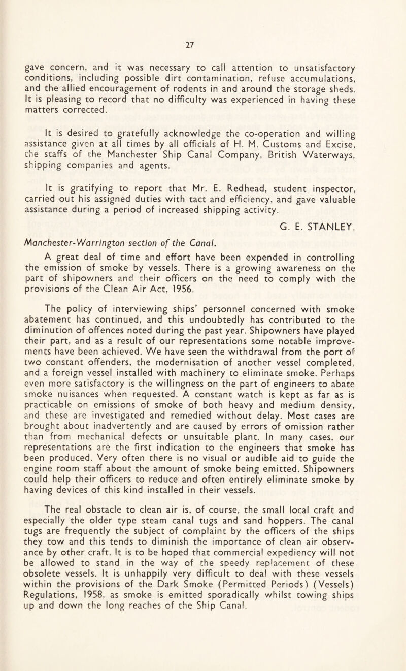 gave concern, and it was necessary to call attention to unsatisfactory conditions, including possible dirt contamination, refuse accumulations, and the allied encouragement of rodents in and around the storage sheds. It is pleasing to record that no difficulty was experienced in having these matters corrected. It is desired to gratefully acknowledge the co-operation and willing assistance given at ail times by all officials of H. M. Customs and Excise, the staffs of the Manchester Ship Canal Company, British Waterways, shipping companies and agents. It is gratifying to report that Mr. E. Redhead, student inspector, carried out his assigned duties with tact and efficiency, and gave valuable assistance during a period of increased shipping activity. G. E. STANLEY. Manchester-Warrington section of the Canal. A great deal of time and effort have been expended in controlling the emission of smoke by vessels. There is a growing awareness on the part of shipowners and their officers on the need to comply with the provisions of the Clean Air Act, 1956. The policy of interviewing ships’ personnel concerned with smoke abatement has continued, and this undoubtedly has contributed to the diminution of offences noted during the past year. Shipowners have played their part, and as a result of our representations some notable improve¬ ments have been achieved. We have seen the withdrawal from the port of two constant offenders, the modernisation of another vessel completed, and a foreign vessel installed with machinery to eliminate smoke. Perhaps even more satisfactory is the willingness on the part of engineers to abate smoke nuisances when requested. A constant watch is kept as far as is practicable on emissions of smoke of both heavy and medium density, and these are investigated and remedied without delay. Most cases are brought about inadvertently and are caused by errors of omission rather than from mechanical defects or unsuitable piant. In many cases, our representations are the first indication to the engineers that smoke has been produced. Very often there is no visual or audible aid to guide the engine room staff about the amount of smoke being emitted. Shipowners could help their officers to reduce and often entirely eliminate smoke by having devices of this kind installed in their vessels. The real obstacle to clean air is, of course, the small local craft and especially the older type steam canal tugs and sand hoppers. The canal tugs are frequently the subject of complaint by the officers of the ships they tow and this tends to diminish the importance of clean air observ¬ ance by other craft. It is to be hoped that commercial expediency will not be allowed to stand in the way of the speedy replacement of these obsolete vessels. It is unhappily very difficult to deal with these vessels within the provisions of the Dark Smoke (Permitted Periods) (Vessels) Regulations, 1958, as smoke is emitted sporadically whilst towing ships up and down the long reaches of the Ship Canal.