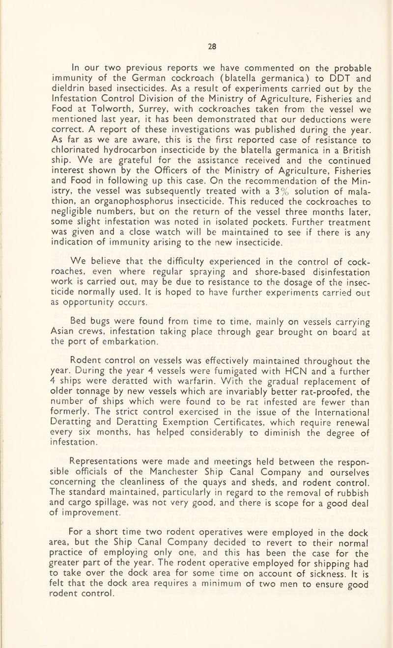 In our two previous reports we have commented on the probable immunity of the German cockroach (blatella germanica) to DDT and dieldrin based insecticides. As a result of experiments carried out by the Infestation Control Division of the Ministry of Agriculture, Fisheries and Food at Tolworth, Surrey, with cockroaches taken from the vessel we mentioned last year, it has been demonstrated that our deductions were correct. A report of these investigations was published during the year. As far as we are aware, this is the first reported case of resistance to chlorinated hydrocarbon insecticide by the biatella germanica in a British ship. We are grateful for the assistance received and the continued interest shown by the Officers of the Ministry of Agriculture, Fisheries and Food in following up this case. On the recommendation of the Min¬ istry, the vessel was subsequently treated with a 3% solution of mala- thion, an organophosphorus insecticide. This reduced the cockroaches to negligible numbers, but on the return of the vessel three months later, some slight infestation was noted in isolated pockets. Further treatment was given and a close watch will be maintained to see if there is any indication of immunity arising to the new insecticide. We believe that the difficulty experienced in the control of cock¬ roaches, even where regular spraying and shore-based disinfestation work is carried out, may be due to resistance to the dosage of the insec¬ ticide normally used. It is hoped to have further experiments carried out as opportunity occurs. Bed bugs were found from time to time, mainly on vessels carrying Asian crews, infestation taking place through gear brought on board at the port of embarkation. Rodent control on vessels was effectively maintained throughout the year. During the year 4 vessels were fumigated with HCN and a further 4 ships were deratted with warfarin. With the gradual replacement of older tonnage by new vessels which are invariably better rat-proofed, the number of ships which were found to be rat infested are fewer than formerly. The strict control exercised in the issue of the Internationa! Deratting and Deratting Exemption Certificates, which require renewal every six months, has helped considerably to diminish the degree of infestation. Representations were made and meetings held between the respon¬ sible officials of the Manchester Ship Canal Company and ourselves concerning the cleanliness of the quays and sheds, and rodent control. The standard maintained, particularly in regard to the removal of rubbish and cargo spillage, was not very good, and there is scope for a good deal of improvement. For a short time two rodent operatives were employed in the dock area, but the Ship Canal Company decided to revert to their normal practice of employing only one, and this has been the case for the greater part of the year. The rodent operative employed for shipping had to take over the dock area for some time on account of sickness. It is felt that the dock area requires a minimum of two men to ensure good rodent control.