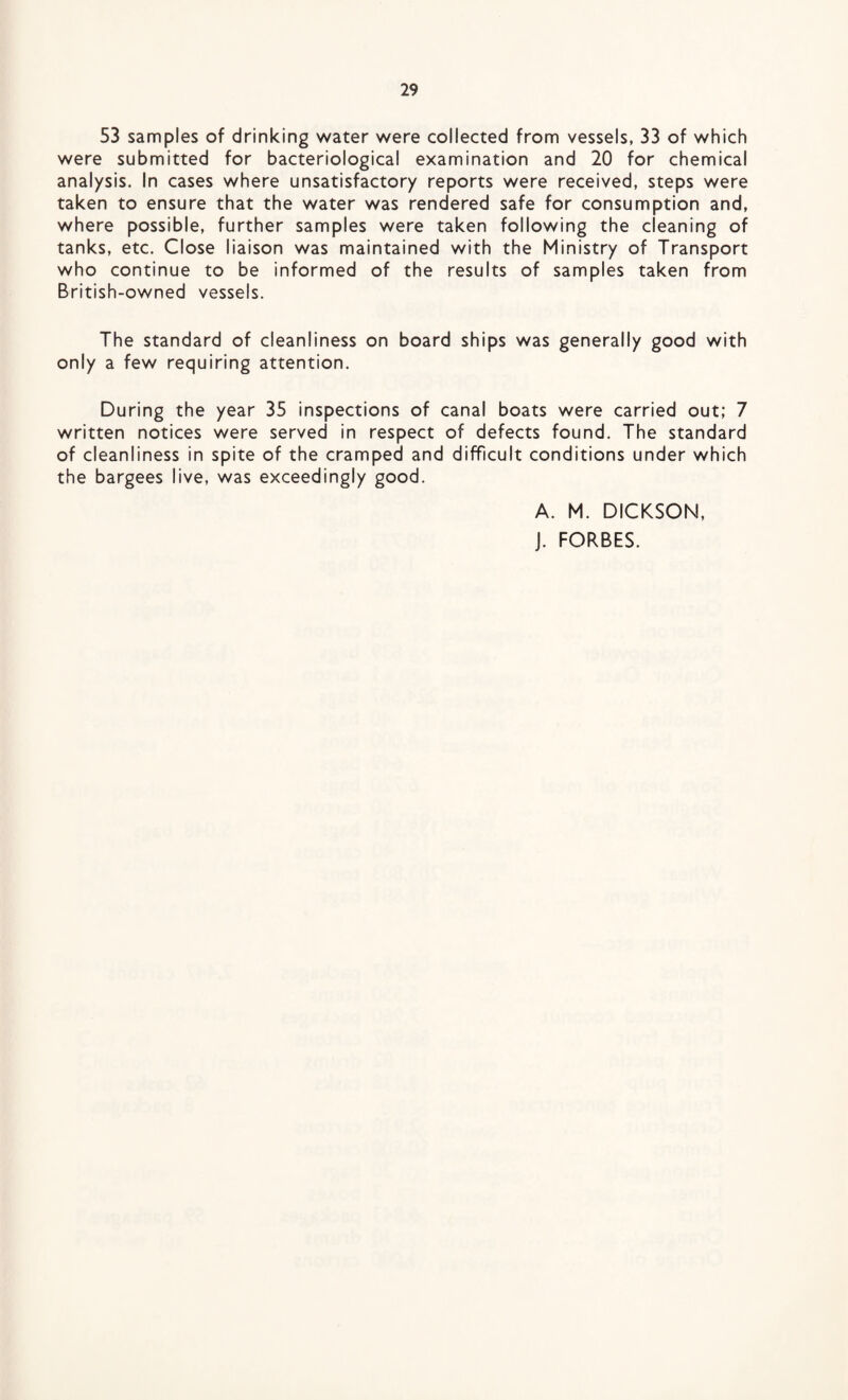 53 samples of drinking water were collected from vessels, 33 of which were submitted for bacteriological examination and 20 for chemical analysis. In cases where unsatisfactory reports were received, steps were taken to ensure that the water was rendered safe for consumption and, where possible, further samples were taken following the cleaning of tanks, etc. Close liaison was maintained with the Ministry of Transport who continue to be informed of the results of samples taken from British-owned vessels. The standard of cleanliness on board ships was generally good with only a few requiring attention. During the year 35 inspections of canal boats were carried out; 7 written notices were served in respect of defects found. The standard of cleanliness in spite of the cramped and difficult conditions under which the bargees live, was exceedingly good. A. M. DICKSON, J. FORBES.