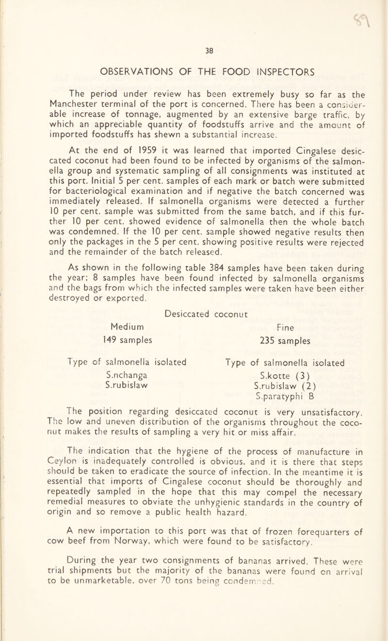 OBSERVATIONS OF THE FOOD INSPECTORS The period under review has been extremely busy so far as the Manchester terminal of the port is concerned. There has been a consider¬ able increase of tonnage, augmented by an extensive barge traffic, by which an appreciable quantity of foodstuffs arrive and the amount of imported foodstuffs has shewn a substantial increase. At the end of 1959 it was learned that imported Cingalese desic¬ cated coconut had been found to be infected by organisms of the salmon¬ ella group and systematic sampling of all consignments was instituted at this port. Initial 5 per cent, samples of each mark or batch were submitted for bacteriological examination and if negative the batch concerned was immediately released. If salmonella organisms were detected a further 10 per cent, sample was submitted from the same batch, and if this fur¬ ther 10 per cent, showed evidence of salmonella then the whole batch was condemned. If the 10 per cent, sample showed negative results then only the packages in the 5 per cent, showing positive results were rejected and the remainder of the batch released. As shown in the following table 384 samples have been taken during the year; 8 samples have been found infected by salmonella organisms and the bags from which the infected samples were taken have been either destroyed or exported. Desiccated coconut Medium Fine 149 samples 235 samples Type of salmonella S.nchanga S.rubislaw isolated Type of salmonella isolated S.kotte (3) S.rubislaw (2) S.paratyphi B The position regarding desiccated coconut is very unsatisfactory. The low and uneven distribution of the organisms throughout the coco¬ nut makes the results of sampling a very hit or miss affair. The indication that the hygiene of the process of manufacture in Ceylon is inadequately controlled is obvious, and it is there that steps should be taken to eradicate the source of infection. In the meantime it is essentia! that imports of Cingalese coconut should be thoroughly and repeatedly sampled in the hope that this may compel the necessary remedial measures to obviate the unhygienic standards in the country of origin and so remove a public health hazard. A new importation to this port was that of frozen forequarters of cow beef from Norway, which were found to be satisfactory. During the year two consignments of bananas arrived. These were trial shipments but the majority of the bananas were found cn arrival to be unmarketable, over 70 tons being condemned.