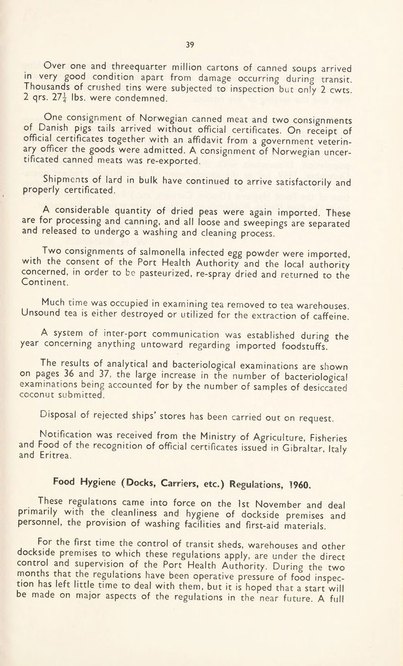 Over one and threequarter million cartons of canned soups arrived in very good condition apart from damage occurring during transit. Thousands of crushed tins were subjected to inspection but only 2 cwts. 2 qrs. 271 lbs. were condemned. One consignment of Norwegian canned meat and two consignments of Danish pigs tails arrived without official certificates. On receipt of official certificates together with an affidavit from a government veterin¬ ary officer the goods were admitted. A consignment of Norwegian uncer- tificated canned meats was re-exported. Shipments of lard in bulk have continued to arrive satisfactorily and properly certificated. A considerable quantity of dried peas were again imported. These are for processing and canning, and all loose and sweepings are separated and released to undergo a washing and cleaning process. Two consignments of salmonella infected egg powder were imported, with the consent of the Port Health Authority and the local authority concerned, in oroer to be pasteurized, re-spray dried and returned to the Continent. Much time was occupied in examining tea removed to tea warehouses. Unsound tea is either destroyed or utilized for the extraction of caffeine. A system of inter-port communication was established during the year concerning anything untoward regarding imported foodstuffs. The results of analytical and bacteriological examinations are shown on pages 36 and 37, the large increase in the number of bacteriological examinations Deing accounted for by the number of samples of desiccated coconut submitted. Disposal of rejected ships' stores has been carried out on request. Notification was received from the Ministry of Agriculture, Fisheries and Food of the recognition of official certificates issued in Gibraltar, Italy and Eritrea. 1 Food Hygiene (Docks, Carriers, etc.) Regulations, 1960. These regulations came into force on the 1st November and deal primarily with the cleanliness and hygiene of dockside premises and personnel, the provision of washing facilities and first-aid materials. a the control of transit sheds, warehouses and other dockside premises to which these regulations apply, are under the direct control and supervision of the Port Health Authority. During the two months that the regulations have been operative pressure of food inspec¬ tion has left little time to deal with them, but it is hoped that a start will be made on major aspects of the regulations in the near future. A full