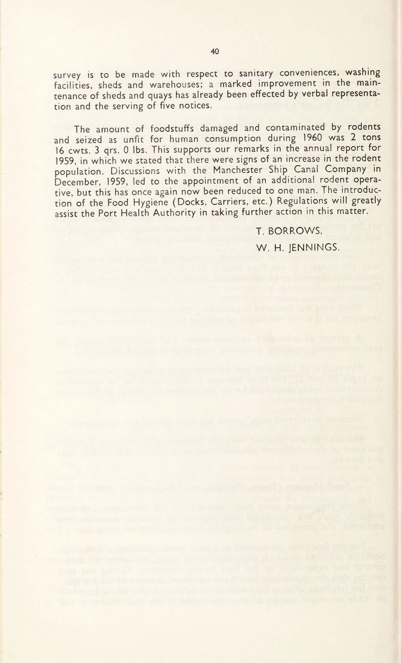 survey is to be made with respect to sanitary conveniences, washing facilities, sheds and warehouses; a marked improvement in the main¬ tenance of sheds and quays has already been effected by verbal representa¬ tion and the serving of five notices. The amount of foodstuffs damaged and contaminated by rodents and seized as unfit for human consumption during I960 was 2 tons 16 cwts. 3 qrs. 0 lbs. This supports our remarks in the annual report for 1959, in which we stated that there were signs of an increase in the rodent population. Discussions with the Manchester Ship Canal Company in December, 1959, led to the appointment of an additional rodent opera¬ tive, but this has once again now been reduced to one man. The introduc¬ tion of the Food Hygiene (Docks, Carriers, etc.) Regulations will greatly assist the Port Health Authority in taking further action in this matter. T. BORROWS, W. H. JENNINGS.