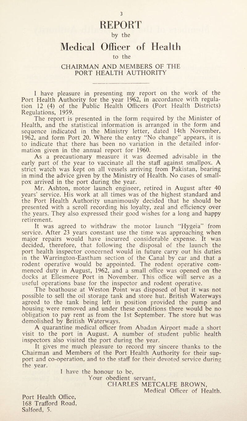 REPORT by the Medical Officer of Health to the CHAIRMAN AND MEMBERS OF THE PORT HEALTH AUTHORITY I have pleasure in presenting my report on the work of the Port Health Authority for the year 1962, in accordance with regula¬ tion 12 (4) of the Public Health Officers (Port Health Districts) Regulations, 1959. The report is presented in the form required by the Minister of Health, and the statistical information is arranged in the form and sequence indicated in the Ministry letter, dated 14th November, 1962, and form Port 20. Where the entry “No change” appears, it is to indicate that there has been no variation in the detailed infor¬ mation given in the annual report for 1960. As a precautionary measure it was deemed advisable in the early part of the year to vaccinate all the staff against smallpox. A strict watch was kept on all vessels arriving from Pakistan, bearing in mind the advice given by the Ministry of Health. No cases of small¬ pox arrived in the port during the year. Mr. Ashton, motor launch engineer, retired in August after 40 years’ service. His work at all times was of the highest standard and the Port Health Authority unanimously decided that he should be presented with a scroll recording his loyalty, zeal and efficiency over the years. They also expressed their good wishes for a long and happy retirement. It was agreed to withdraw the motor launch “Hygeia” from service. After 23 years constant use the time was approaching when major repairs would have incurred considerable expense. It was decided, therefore, that following the disposal of the launch the port health inspector concerned would in future carry out his duties in the Warrington-Eastham section of the Canal by car and that a rodent operative would be appointed. The rodent operative com¬ menced duty in August, 1962, and a small office was opened on the docks at Ellesmere Port in November. This office will serve as a useful operations base for the inspector and rodent operative. The boathouse at Weston Point was disposed of but it was not possible to sell the oil storage tank and store hut. British Waterways agreed to the tank being left in position provided the pump and housing were removed and under these conditions there would be no obligation to pay rent as from the 1st September. The store hut was demolished by British Waterways. A quarantine medical officer from Abadan Airport made a short visit to the port in August. A number of student public health inspectors also visited the port during the year. It gives me much pleasure to record my sincere thanks to the Chairman and Members of the Port Health Authority for their sup¬ port and co-operation, and to the staff for their devoted service during the year. I have the honour to be, Your obedient servant, CHARLES METCALFE BROWN, Medical Officer of Health. Port Health Office, 168 Trafford Road, Salford, 5.