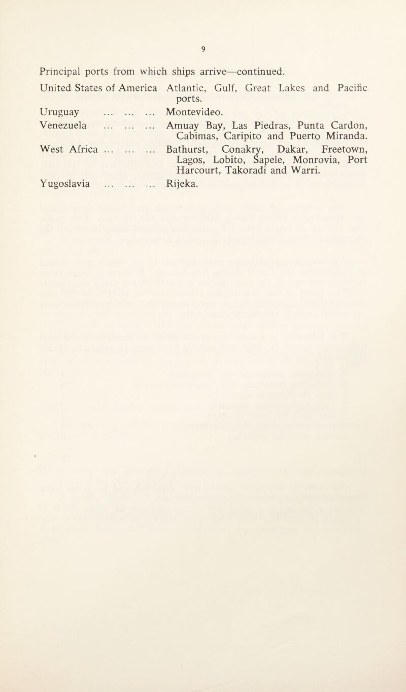 Principal ports from which ships arrive—continued. United States of America Uruguay . Venezuela . West Africa. Yugoslavia . Atlantic, Gulf, Great Lakes and Pacific ports. Montevideo. Amuay Bay, Las Piedras, Punta Cardon, Cabimas, Caripito and Puerto Miranda. Bathurst, Conakry, Dakar, Freetown, Lagos, Lobito, Sapele, Monrovia, Port Harcourt, Takoradi and Warri. Rijeka.