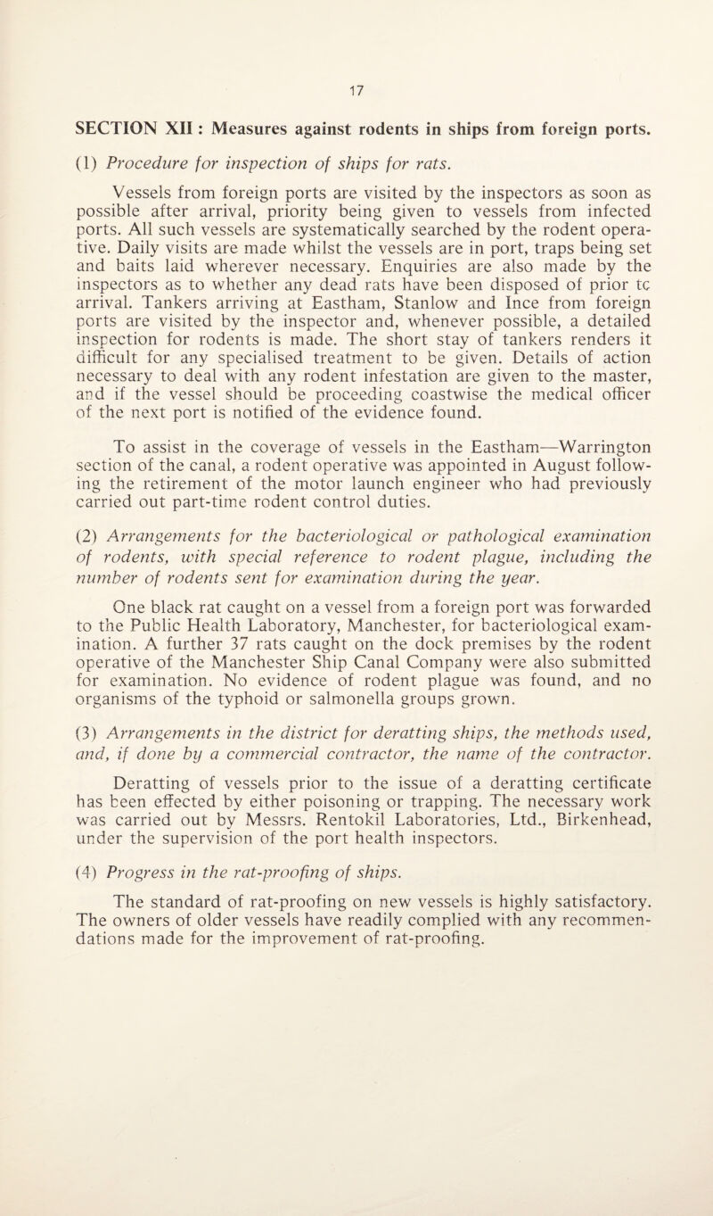 SECTION XII: Measures against rodents in ships from foreign ports. (1) Procedure for inspection of ships for rats. Vessels from foreign ports are visited by the inspectors as soon as possible after arrival, priority being given to vessels from infected ports. All such vessels are systematically searched by the rodent opera¬ tive. Daily visits are made whilst the vessels are in port, traps being set and baits laid wherever necessary. Enquiries are also made by the inspectors as to whether any dead rats have been disposed of prior tc arrival. Tankers arriving at Eastham, Stanlow and Ince from foreign ports are visited by the inspector and, whenever possible, a detailed inspection for rodents is made. The short stay of tankers renders it difficult for any specialised treatment to be given. Details of action necessary to deal with any rodent infestation are given to the master, and if the vessel should be proceeding coastwise the medical officer of the next port is notified of the evidence found. To assist in the coverage of vessels in the Eastham—Warrington section of the canal, a rodent operative was appointed in August follow¬ ing the retirement of the motor launch engineer who had previously carried out part-time rodent control duties. (2) Arrangements for the bacteriological or pathological examination of rodents, with special reference to rodent plague, including the number of rodents sent for examination during the year. One black rat caught on a vessel from a foreign port was forwarded to the Public Health Laboratory, Manchester, for bacteriological exam¬ ination. A further 37 rats caught on the dock premises by the rodent operative of the Manchester Ship Canal Company were also submitted for examination. No evidence of rodent plague was found, and no organisms of the typhoid or salmonella groups grown. (3) Arrangements in the district for deratting ships, the methods used, and, if done by a commercial contractor, the name of the contractor. Deratting of vessels prior to the issue of a deratting certificate has been effected by either poisoning or trapping. The necessary work was carried out by Messrs. Rentokil Laboratories, Ltd., Birkenhead, under the supervision of the port health inspectors. (4) Progress in the rat-proofing of ships. The standard of rat-proofing on new vessels is highly satisfactory. The owners of older vessels have readily complied with any recommen¬ dations made for the improvement of rat-proofing.