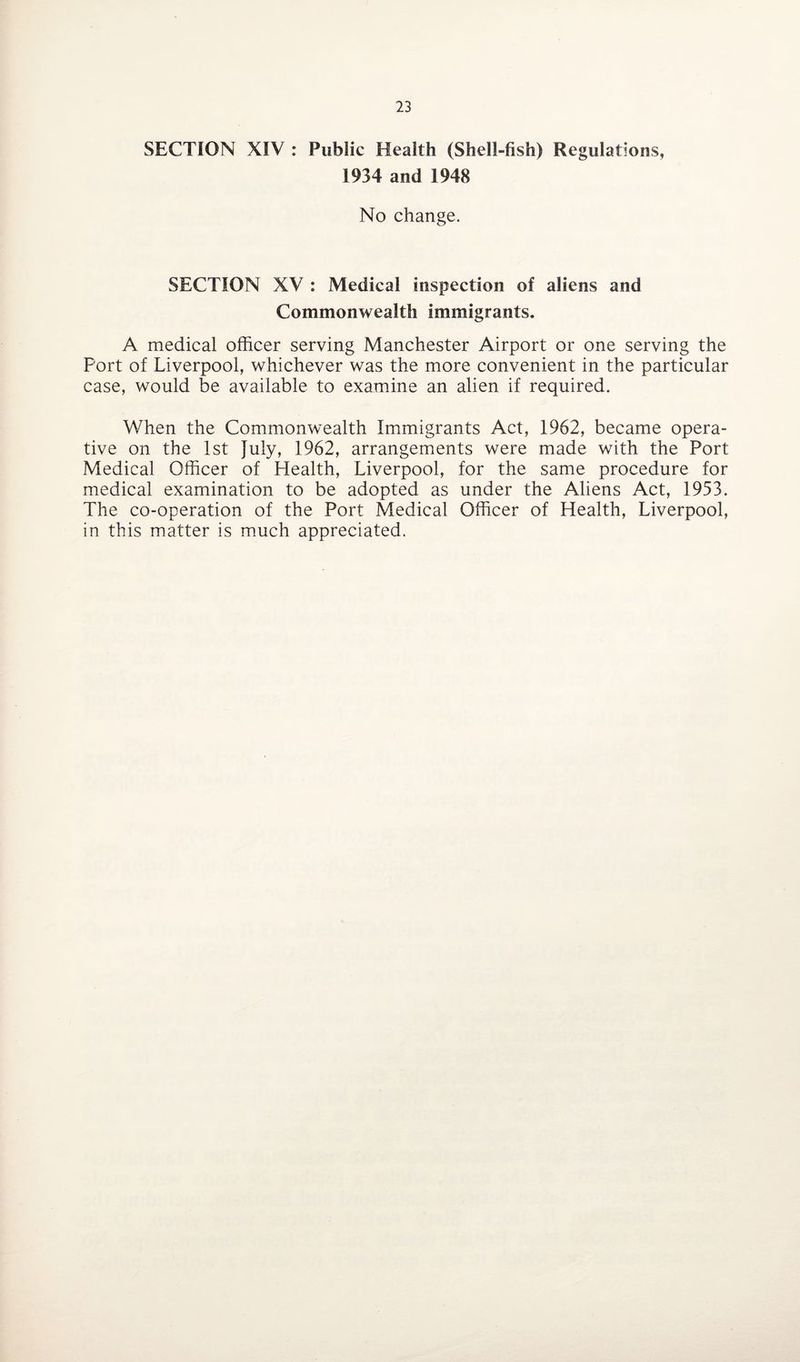SECTION XIV : Public Health (Shell-fish) Regulations, 1934 and 1948 No change. SECTION XV : Medical inspection of aliens and Commonwealth immigrants. A medical officer serving Manchester Airport or one serving the Port of Liverpool, whichever was the more convenient in the particular case, would be available to examine an alien if required. When the Commonwealth Immigrants Act, 1962, became opera¬ tive on the 1st July, 1962, arrangements were made with the Port Medical Officer of Health, Liverpool, for the same procedure for medical examination to be adopted as under the Aliens Act, 1953. The co-operation of the Port Medical Officer of Health, Liverpool, in this matter is much appreciated.