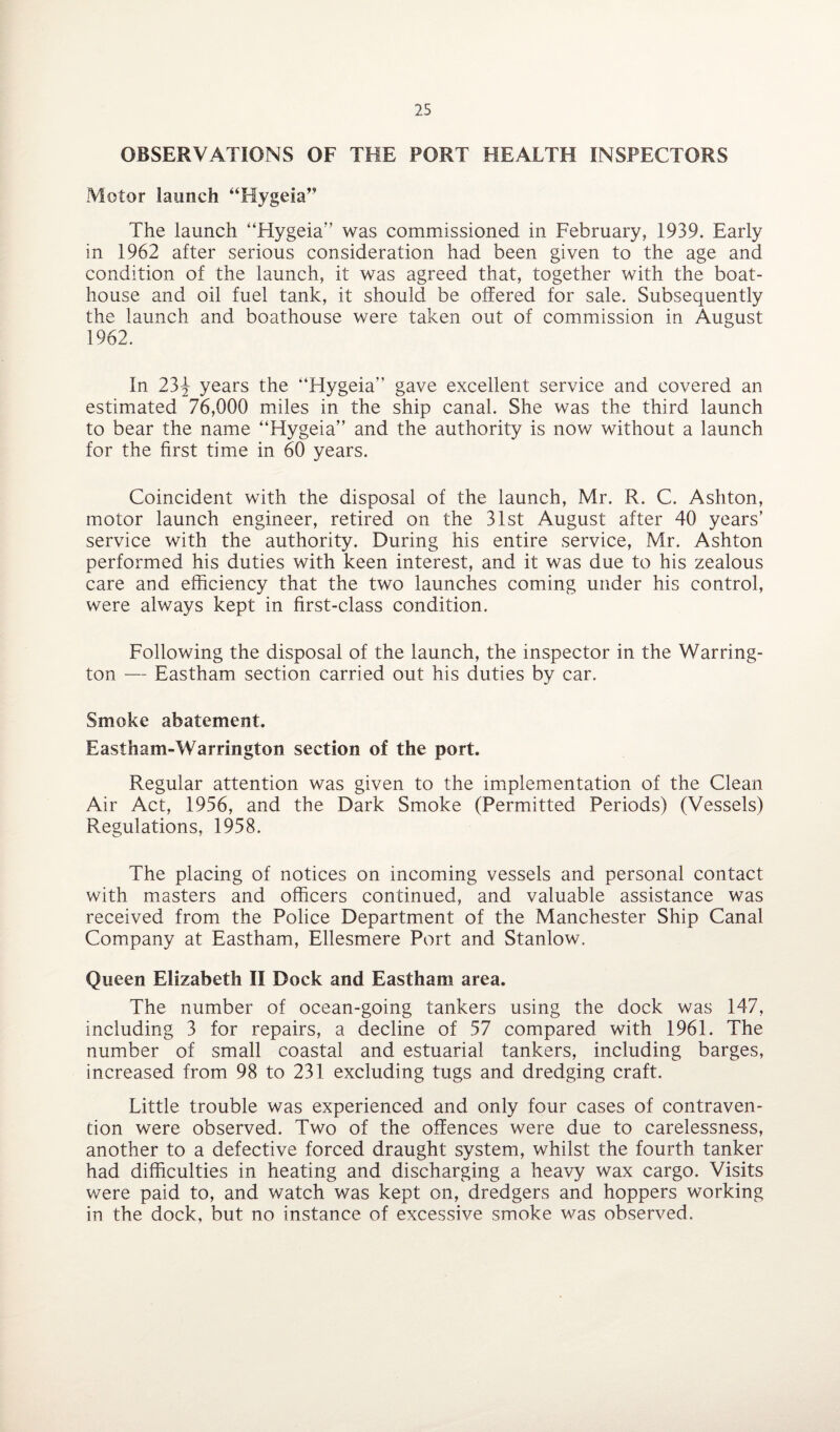OBSERVATIONS OF THE PORT HEALTH INSPECTORS Motor launch “Hygeia” The launch “Hygeia” was commissioned in February, 1939. Early in 1962 after serious consideration had been given to the age and condition of the launch, it was agreed that, together with the boat¬ house and oil fuel tank, it should be offered for sale. Subsequently the launch and boathouse were taken out of commission in August 1962. In 23^ years the “Hygeia” gave excellent service and covered an estimated 76,000 miles in the ship canal. She was the third launch to bear the name “Hygeia” and the authority is now without a launch for the first time in 60 years. Coincident with the disposal of the launch, Mr. R. C. Ashton, motor launch engineer, retired on the 31st August after 40 years’ service with the authority. During his entire service, Mr. Ashton performed his duties with keen interest, and it was due to his zealous care and efficiency that the two launches coming under his control, were always kept in first-class condition. Following the disposal of the launch, the inspector in the Warring¬ ton — Eastham section carried out his duties by car. Smoke abatement. E astham-Warrington section of the port. Regular attention was given to the implementation of the Clean Air Act, 1956, and the Dark Smoke (Permitted Periods) (Vessels) Regulations, 1958. The placing of notices on incoming vessels and personal contact with masters and officers continued, and valuable assistance was received from the Police Department of the Manchester Ship Canal Company at Eastham, Ellesmere Port and Stanlow. Queen Elizabeth II Dock and Eastham area. The number of ocean-going tankers using the dock was 147, including 3 for repairs, a decline of 57 compared with 1961. The number of small coastal and estuarial tankers, including barges, increased from 98 to 231 excluding tugs and dredging craft. Little trouble was experienced and only four cases of contraven¬ tion were observed. Two of the offences were due to carelessness, another to a defective forced draught system, whilst the fourth tanker had difficulties in heating and discharging a heavy wax cargo. Visits were paid to, and watch was kept on, dredgers and hoppers working in the dock, but no instance of excessive smoke was observed.