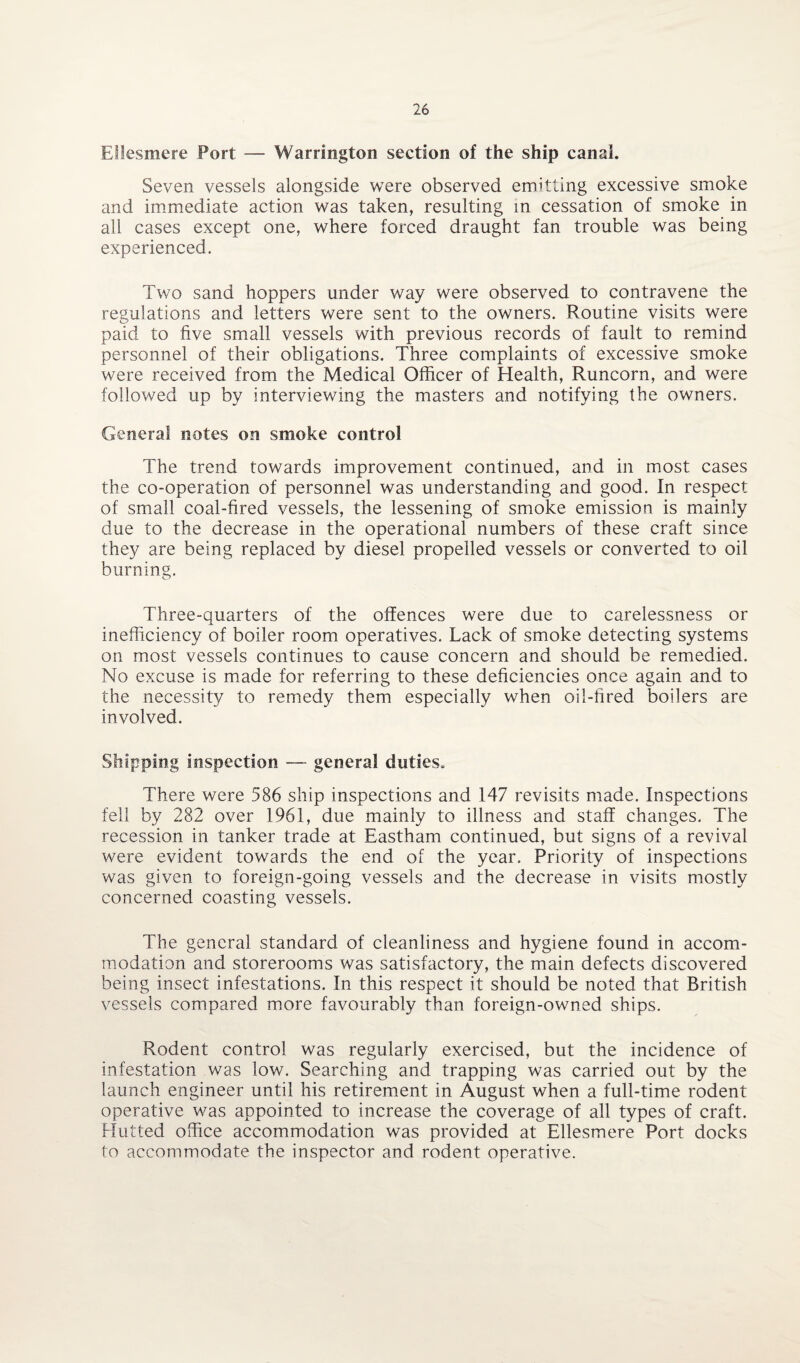 Ellesmere Fort — Warrington section of the ship canal. Seven vessels alongside were observed emitting excessive smoke and immediate action was taken, resulting in cessation of smoke in all cases except one, where forced draught fan trouble was being experienced. Two sand hoppers under way were observed to contravene the regulations and letters were sent to the owners. Routine visits were paid to five small vessels with previous records of fault to remind personnel of their obligations. Three complaints of excessive smoke were received from the Medical Officer of Health, Runcorn, and were followed up by interviewing the masters and notifying the owners. General notes on smoke control The trend towards improvement continued, and in most cases the co-operation of personnel was understanding and good. In respect of small coal-fired vessels, the lessening of smoke emission is mainly due to the decrease in the operational numbers of these craft since they are being replaced by diesel propelled vessels or converted to oil burning. Three-quarters of the offences were due to carelessness or inefficiency of boiler room operatives. Lack of smoke detecting systems on most vessels continues to cause concern and should be remedied. No excuse is made for referring to these deficiencies once again and to the necessity to remedy them especially when oil-fired boilers are involved. Shipping inspection —- general duties. There were 586 ship inspections and 147 revisits made. Inspections fell by 282 over 1961, due mainly to illness and staff changes. The recession in tanker trade at Eastham continued, but signs of a revival were evident towards the end of the year. Priority of inspections was given to foreign-going vessels and the decrease in visits mostly concerned coasting vessels. The general standard of cleanliness and hygiene found in accom¬ modation and storerooms was satisfactory, the main defects discovered being insect infestations. In this respect it should be noted that British vessels compared more favourably than foreign-owned ships. Rodent control was regularly exercised, but the incidence of infestation was low. Searching and trapping was carried out by the launch engineer until his retirement in August when a full-time rodent operative was appointed to increase the coverage of all types of craft. Hutted office accommodation was provided at Ellesmere Port docks to accommodate the inspector and rodent operative.
