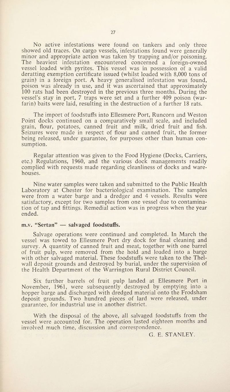 No active infestations were found on tankers and only three showed old traces. On cargo vessels, infestations found were generally minor and appropriate action was taken by trapping and/or poisoning. The heaviest infestation encountered concerned a foreign-owned vessel loaded with pyrites. This vessel was in possession of a valid deratting exemption certificate issued (whilst loaded with 8,000 tons of grain) in a foreign port. A heavy generalised infestation was found, poison was already in use, and it was ascertained that approximately 100 rats had been destroyed in the previous three months. During the vessel’s stay in port, 7 traps were set and a further 409 poison (war¬ farin) baits were laid, resulting in the destruction of a further 18 rats. The import of foodstuffs into Ellesmere Port, Runcorn and Weston Point docks continued on a comparatively small scale, and included grain, flour, potatoes, canned fruit and milk, dried fruit and fish. Seizures were made in respect of flour and canned fruit, the former being released, under guarantee, for purposes other than human con¬ sumption. Regular attention was given to the Food Hygiene (Docks, Carriers, etc.) Regulations, 1960, and the various dock managements readily complied with requests made regarding cleanliness of docks and ware¬ houses. Nine water samples were taken and submitted to the Public Health Laboratory at Chester for bacteriological examination. The samples were from a water barge and a dredger and 4 vessels. Results were satisfactory, except for two samples from one vessel due to contamina¬ tion of tap and fittings. Remedial action was in progress when the year ended. m.v. “Sertan” — salvaged foodstuffs. Salvage operations were continued and completed. In March the vessel was towed to Ellesmere Port dry dock for final cleaning and survey. A quantity of canned fruit and meat, together with one barrel of fruit pulp, were removed from the hold and loaded into a barge with other salvaged material. These foodstuffs were taken to the Thel- wall deposit grounds and destroyed by burial, under the supervision of the Health Department of the Warrington Rural District Council. Six further barrels of fruit pulp landed at Ellesmere Port in November, 1961, were subsequently destroyed by emptying into a hopper barge and discharged with dredged material onto the Frodsham deposit grounds. Two hundred pieces of lard were released, under guarantee, for industrial use in another district. With the disposal of the above, all salvaged foodstuffs from the vessel were accounted for. The operation lasted eighteen months and involved much time, discussion and correspondence. G. E. STANLEY.