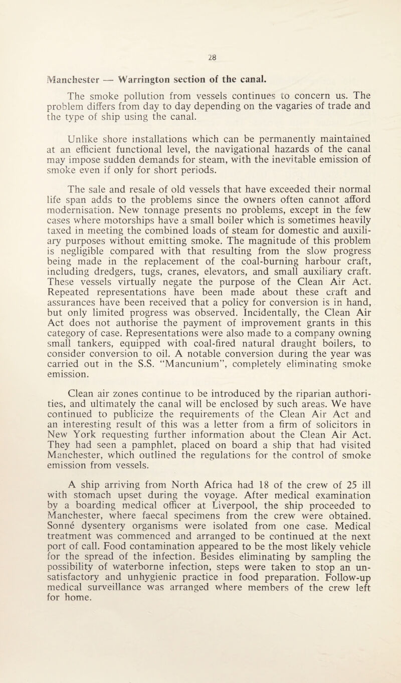 Manchester — Warrington section of the canal. The smoke pollution from vessels continues to concern us. The problem differs from day to day depending on the vagaries of trade and the type of ship using the canal. Unlike shore installations which can be permanently maintained at an efficient functional level, the navigational hazards of the canal may impose sudden demands for steam, with the inevitable emission of smoke even if only for short periods. The sale and resale of old vessels that have exceeded their normal life span adds to the problems since the owners often cannot afford modernisation. New tonnage presents no problems, except in the few cases where motorships have a small boiler which is sometimes heavily taxed in meeting the combined loads of steam for domestic and auxili¬ ary purposes without emitting smoke. The magnitude of this problem is negligible compared with that resulting from the slow progress being made in the replacement of the coal-burning harbour craft, including dredgers, tugs, cranes, elevators, and small auxiliary craft. These vessels virtually negate the purpose of the Clean Air Act. Repeated representations have been made about these craft and assurances have been received that a policy for conversion is in hand, but only limited progress was observed. Incidentally, the Clean Air Act does not authorise the payment of improvement grants in this category of case. Representations were also made to a company owning small tankers, equipped with coal-fired natural draught boilers, to consider conversion to oil. A notable conversion during the year was carried out in the S.S. “Mancunium”, completely eliminating smoke emission. Clean air zones continue to be introduced by the riparian authori¬ ties, and ultimately the canal will be enclosed by such areas. We have continued to publicize the requirements of the Clean Air Act and an interesting result of this was a letter from a firm of solicitors in New York requesting further information about the Clean Air Act. They had seen a pamphlet, placed on board a ship that had visited Manchester, which outlined the regulations for the control of smoke emission from vessels. A ship arriving from North Africa had 18 of the crew of 25 ill with stomach upset during the voyage. After medical examination by a boarding medical officer at Liverpool, the ship proceeded to Manchester, where faecal specimens from the crew were obtained. Sonne dysentery organisms were isolated from one case. Medical treatment was commenced and arranged to be continued at the next port of call. Food contamination appeared to be the most likely vehicle for the spread of the infection. Besides eliminating by sampling the possibility of waterborne infection, steps were taken to stop an un¬ satisfactory and unhygienic practice in food preparation. Follow-up medical surveillance was arranged where members of the crew left for home.