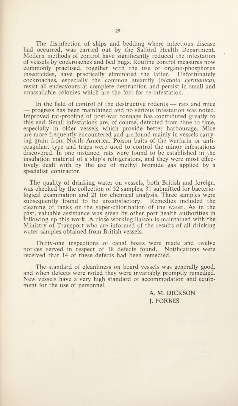 The disinfection of ships and bedding where infectious disease had occurred, was carried out by the Salford Health Department. Modern methods of control have significantly reduced the infestation of vessels by cockroaches and bed bugs. Routine control measures now commonly practised, together with the use of organo-phosphorus insecticides, have practically eliminated the latter. Unfortunately cockroaches, especially the common steamfly (blatella germanica), resist all endeavours at complete destruction and persist in small and unassailable colonies which are the foci for re-infestation. In the field of control of the destructive rodents — rats and mice — progress has been maintained and no serious infestation was noted. Improved rat-proofing of post-war tonnage has contributed greatly to this end. Small infestations are, of course, detected from time to time, especially in older vessels which provide better harbourage. Mice are more frequently encountered and are found mainly in vessels carry¬ ing grain from North America. Poison baits of the warfarin or anti¬ coagulant type and traps were used to control the minor infestations discovered. In one instance, rats were found to be established in the insulation material of a ship’s refrigerators, and they were most effec¬ tively dealt with by the use of methyl bromide gas applied by a specialist contractor. The quality of drinking water on vessels, both British and foreign, was checked by the collection of 52 samples, 31 submitted for bacterio¬ logical examination and 21 for chemical analysis. Three samples were subsequently found to be unsatisfactory. Remedies included the cleaning of tanks or the super-chlorination of the water. As in the past, valuable assistance was given by other port health authorities in following up this work. A close working liaison is maintained with the Ministry of Transport who are informed of the results of all drinking water samples obtained from British vessels. Thirty-one inspections of canal boats were made and twelve notices served in respect of 18 defects found. Notifications were received that 14 of these defects had been remedied. The standard of cleanliness on board vessels was generally good, and when defects were noted they were invariably promptly remedied. New vessels have a very high standard of accommodation and equip¬ ment for the use of personnel. A. M. DICKSON J. FORBES