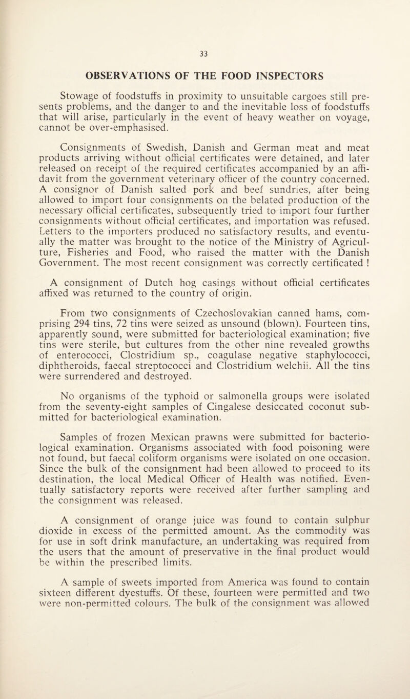 OBSERVATIONS OF THE FOOD INSPECTORS Stowage of foodstuffs in proximity to unsuitable cargoes still pre¬ sents problems, and the danger to and the inevitable loss of foodstuffs that will arise, particularly in the event of heavy weather on voyage, cannot be over-emphasised. Consignments of Swedish, Danish and German meat and meat products arriving without official certificates were detained, and later released on receipt of the required certificates accompanied by an affi¬ davit from the government veterinary officer of the country concerned. A consignor of Danish salted pork and beef sundries, after being allowed to import four consignments on the belated production of the necessary official certificates, subsequently tried to import four further consignments without official certificates, and importation was refused. Letters to the importers produced no satisfactory results, and eventu¬ ally the matter was brought to the notice of the Ministry of Agricul¬ ture, Fisheries and Food, who raised the matter with the Danish Government. The most recent consignment was correctly certificated ! A consignment of Dutch hog casings without official certificates affixed was returned to the country of origin. From two consignments of Czechoslovakian canned hams, com¬ prising 294 tins, 72 tins were seized as unsound (blown). Fourteen tins, apparently sound, were submitted for bacteriological examination; five tins were sterile, but cultures from the other nine revealed growths of enterococci, Clostridium sp., coagulase negative staphylococci, diphtheroids, faecal streptococci and Clostridium welchii. All the tins were surrendered and destroyed. No organisms of the typhoid or salmonella groups were isolated from the seventy-eight samples of Cingalese desiccated coconut sub¬ mitted for bacteriological examination. Samples of frozen Mexican prawns were submitted for bacterio¬ logical examination. Organisms associated with food poisoning were not found, but faecal coliform organisms were isolated on one occasion. Since the bulk of the consignment had been allowed to proceed to its destination, the local Medical Officer of Health was notified. Even¬ tually satisfactory reports were received after further sampling and the consignment was released. A consignment of orange juice was found to contain sulphur dioxide in excess of the permitted amount. As the commodity was for use in soft drink manufacture, an undertaking was required from the users that the amount of preservative in the final product would be within the prescribed limits. A sample of sweets imported from America was found to contain sixteen different dyestuffs. Of these, fourteen were permitted and two were non-permitted colours. The bulk of the consignment was allowed