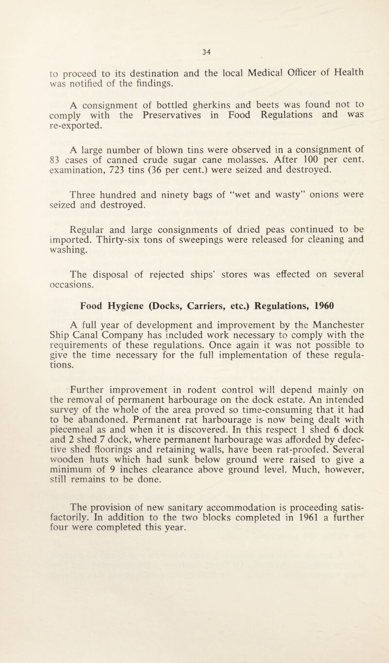 to proceed to its destination and the local Medical Officer of Health was notified of the findings. A consignment of bottled gherkins and beets was found not to comply with the Preservatives in Food Regulations and was re-exported. A large number of blown tins were observed in a consignment of 83 cases of canned crude sugar cane molasses. After 100 per cent, examination, 723 tins (36 per cent.) were seized and destroyed. Three hundred and ninety bags of “wet and wasty” onions were seized and destroyed. Regular and large consignments of dried peas continued to be imported. Thirty-six tons of sweepings were released for cleaning and washing. The disposal of rejected ships’ stores was effected on several occasions. Food Hygiene (Docks, Carriers, etc.) Regulations, 1960 A full year of development and improvement by the Manchester Ship Canal Company has included work necessary to comply with the requirements of these regulations. Once again it was not possible to give the time necessary for the full implementation of these regula¬ tions. Further improvement in rodent control will depend mainly on the removal of permanent harbourage on the dock estate. An intended survey of the whole of the area proved so time-consuming that it had to be abandoned. Permanent rat harbourage is now being dealt with piecemeal as and when it is discovered. In this respect 1 shed 6 dock and 2 shed 7 dock, where permanent harbourage was afforded by defec¬ tive shed floorings and retaining walls, have been rat-proofed. Several wooden huts which had sunk below ground were raised to give a minimum of 9 inches clearance above ground level. Much, however, still remains to be done. The provision of new sanitary accommodation is proceeding satis¬ factorily. In addition to the two blocks completed in 1961 a further four were completed this year.