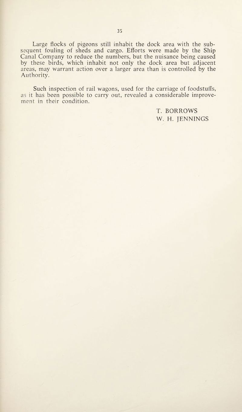 Large flocks of pigeons still inhabit the dock area with the sub¬ sequent fouling of sheds and cargo. Efforts were made by the Ship Canal Company to reduce the numbers, but the nuisance being caused by these birds, which inhabit not only the dock area but adjacent areas, may warrant action over a larger area than is controlled by the Authority. Such inspection of rail wagons, used for the carriage of foodstuffs, as it has been possible to carry out, revealed a considerable improve¬ ment in their condition. T. BORROWS W. H. JENNINGS