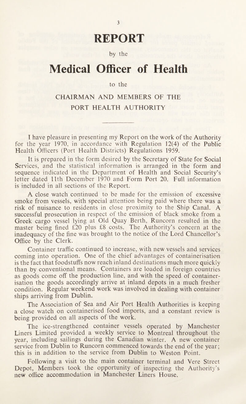 REPORT by the Medical Officer of Health to the CHAIRMAN AND MEMBERS OF THE PORT HEALTH AUTHORITY I have pleasure in presenting my Report on the work of the Authority for the year 1970, in accordance with Regulation 12(4) of the Public Health Officers (Port Health Districts) Regulations 1959. It is prepared in the form desired by the Secretary of State for Social Services, and the statistical information is arranged in the form and sequence indicated in the Department of Health and Social Security’s letter dated 11th December 1970 and Form Port 20. Full information is included in all sections of the Report. A close watch continued to be made for the emission of excessive smoke from vessels, with special attention being paid where there was a risk of nuisance to residents in close proximity to the Ship Canal. A successful prosecution in respect of the emission of black smoke from a Greek cargo vessel lying at Old Quay Berth, Runcorn resulted in the master being fined £20 plus £8 costs. The Authority’s concern at the inadequacy of the fine was brought to the notice of the Lord Chancellor’s Office by the Clerk. Container traffic continued to increase, with new vessels and services coming into operation. One of the chief advantages of containerisation is the fact that foodstuffs now reach inland destinations much more quickly than by conventional means. Containers are loaded in foreign countries as goods come off the production line, and with the speed of container¬ isation the goods accordingly arrive at inland depots in a much fresher condition. Regular weekend work was involved in dealing with container ships arriving from Dublin. The Association of Sea and Air Port Health Authorities is keeping a close watch on containerised food imports, and a constant review is being provided on all aspects of the work. The ice-strengthened container vessels operated by Manchester Liners Limited provided a weekly service to Montreal throughout the year, including sailings during the Canadian winter. A new container service from Dublin to Runcorn commenced towards the end of the year; this is in addition to the service from Dublin to Weston Point. Following a visit to the main container terminal and Vere Street Depot, Members took the opportunity of inspecting the Authority’s new office accommodation in Manchester Liners House.