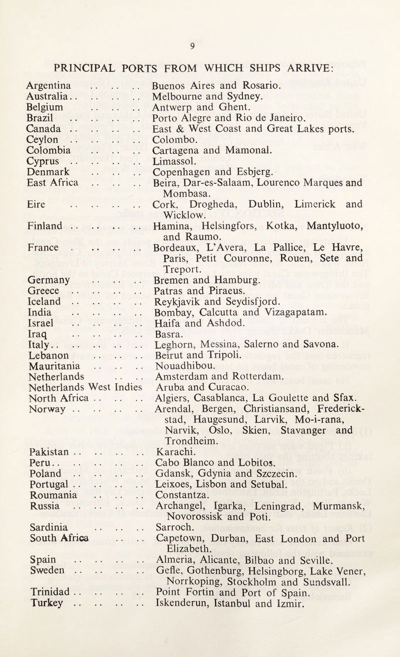 PRINCIPAL PORTS FROM WHICH SHIPS ARRIVE: Argentina . Buenos Aires and Rosario. Australia. Melbourne and Sydney. Belgium . Antwerp and Ghent. Brazil . Porto Alegre and Rio de Janeiro. Canada.East & West Coast and Great Lakes ports. Ceylon.Colombo. Colombia . Cartagena and Mamonal. Cyprus.Limassol. Denmark . Copenhagen and Esbjerg. East Africa . Beira, Dar-es-Salaam, Lourenco Marques and Mombasa. Eire .Cork, Drogheda, Dublin, Limerick and Wicklow. Finland.Hamina, Helsingfors, Kotka, Mantyluoto, and Raumo. France.Bordeaux, L’Avera, La Pallice, Le Havre, Paris, Petit Couronne, Rouen, Sete and Treport. Germany . Bremen and Hamburg. Greece .Patras and Piraeus. Iceland. Reykjavik and Seydisfjord. India . Bombay, Calcutta and Vizagapatam. Israel . Haifa and Ashdod. Iraq . Basra. Italy.Leghorn, Messina, Salerno and Savona. Lebanon . Beirut and Tripoli. Mauritania .Nouadhibou. Netherlands .. .. Amsterdam and Rotterdam. Netherlands West Indies Aruba and Curacao. North Africa. Algiers, Casablanca, La Goulette and Sfax. Norway.Arendal, Bergen, Christiansand, Frederick- stad, Haugesund, Larvik, Mo-i-rana, Narvik, Oslo, Skien, Stavanger and Trondheim. Pakistan. Karachi. Peru.Cabo Bianco and Lobitos. Poland. Gdansk, Gdynia and Szczecin. Portugal.Leixoes, Lisbon and Setubal. Roumania . Constantza. Russia . Archangel, Igarka, Leningrad, Murmansk, Novorossisk and Poti. Sardinia . Sarroch. South Africa .. .. Capetown, Durban, East London and Port Elizabeth. Spain .Almeria, Alicante, Bilbao and Seville. Sweden. Gefle, Gothenburg, Helsingborg, Lake Vener, Norrkoping, Stockholm and Sundsvall. Trinidad.Point Fortin and Port of Spain. Turkey.Iskenderun, Istanbul and Izmir.
