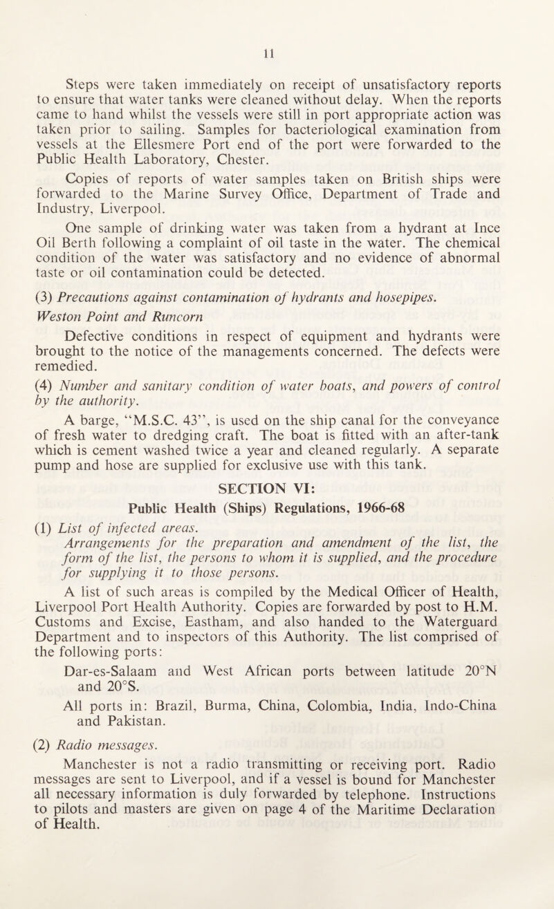Steps were taken immediately on receipt of unsatisfactory reports to ensure that water tanks were cleaned without delay. When the reports came to hand whilst the vessels were still in port appropriate action was taken prior to sailing. Samples for bacteriological examination from vessels at the Ellesmere Port end of the port were forwarded to the Public Health Laboratory, Chester. Copies of reports of water samples taken on British ships were forwarded to the Marine Survey Office, Department of Trade and Industry, Liverpool. One sample of drinking water was taken from a hydrant at Ince Oil Berth following a complaint of oil taste in the water. The chemical condition of the water was satisfactory and no evidence of abnormal taste or oil contamination could be detected. (3) Precautions against contamination of hydrants and hosepipes. Weston Point and Runcorn Defective conditions in respect of equipment and hydrants were brought to the notice of the managements concerned. The defects were remedied. (4) Number and sanitary condition of water boats, and powers of control by the authority. A barge, “M.S.C. 43”, is used on the ship canal for the conveyance of fresh water to dredging craft. The boat is fitted with an after-tank which is cement washed twice a year and cleaned regularly. A separate pump and hose are supplied for exclusive use with this tank. SECTION VI: Public Health (Ships) Regulations, 1966-68 (1) List of infected areas. Arrangements for the preparation and amendment of the list, the form of the list, the persons to whom it is supplied, and the procedure for supplying it to those persons. A list of such areas is compiled by the Medical Officer of Health, Liverpool Port Health Authority. Copies are forwarded by post to H.M. Customs and Excise, Eastham, and also handed to the Waterguard Department and to inspectors of this Authority. The list comprised of the following ports: Dar-es-Salaam and West African ports between latitude 20°N and 20°S. All ports in: Brazil, Burma, China, Colombia, India, Indo-China and Pakistan. (2) Radio messages. Manchester is not a radio transmitting or receiving port. Radio messages are sent to Liverpool, and if a vessel is bound for Manchester all necessary information is duly forwarded by telephone. Instructions to pilots and masters are given on page 4 of the Maritime Declaration of Health.