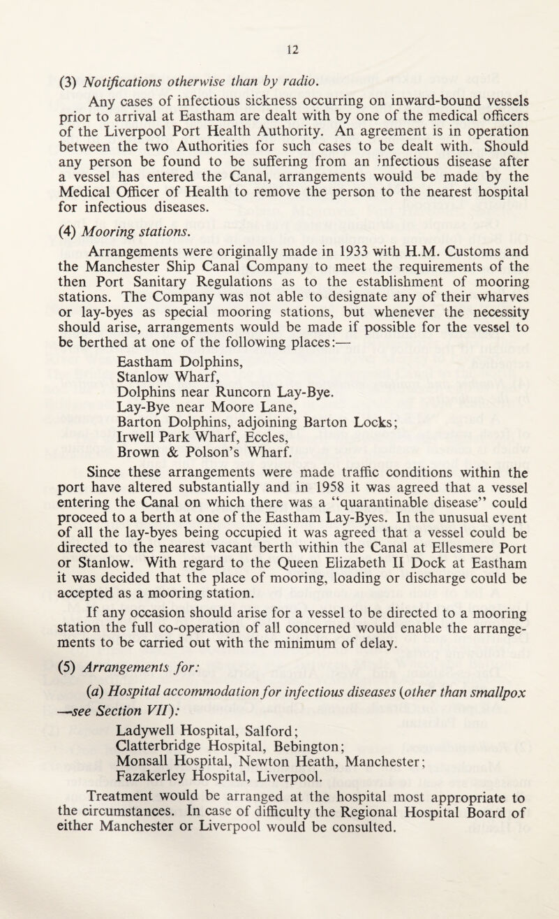 (3) Notifications otherwise than by radio. Any cases of infectious sickness occurring on inward-bound vessels prior to arrival at Eastham are dealt with by one of the medical officers of the Liverpool Port Health Authority. An agreement is in operation between the two Authorities for such cases to be dealt with. Should any person be found to be suffering from an infectious disease after a vessel has entered the Canal, arrangements would be made by the Medical Officer of Health to remove the person to the nearest hospital for infectious diseases. (4) Mooring stations. Arrangements were originally made in 1933 with H.M. Customs and the Manchester Ship Canal Company to meet the requirements of the then Port Sanitary Regulations as to the establishment of mooring stations. The Company was not able to designate any of their wharves or lay-byes as special mooring stations, but whenever the necessity should arise, arrangements would be made if possible for the vessel to be berthed at one of the following places:— Eastham Dolphins, Stanlow Wharf, Dolphins near Runcorn Lay-Bye. Lay-Bye near Moore Lane, Barton Dolphins, adjoining Barton Locks; Irwell Park Wharf, Eccles, Brown & Poison’s Wharf. Since these arrangements were made traffic conditions within the port have altered substantially and in 1958 it was agreed that a vessel entering the Canal on which there was a “quarantinable disease” could proceed to a berth at one of the Eastham Lay-Byes. In the unusual event of all the lay-byes being occupied it was agreed that a vessel could be directed to the nearest vacant berth within the Canal at Ellesmere Port or Stanlow. With regard to the Queen Elizabeth II Dock at Eastham it was decided that the place of mooring, loading or discharge could be accepted as a mooring station. If any occasion should arise for a vessel to be directed to a mooring station the full co-operation of all concerned would enable the arrange¬ ments to be carried out with the minimum of delay. (5) Arrangements for: (a) Hospital accommodation for infectious diseases (other than smallpox —see Section VII): Ladywell Hospital, Salford; Clatterbridge Hospital, Bebington; Monsall Hospital, Newton Heath, Manchester; Fazakerley Hospital, Liverpool. Treatment would be arranged at the hospital most appropriate to the circumstances. In case of difficulty the Regional Hospital Board of either Manchester or Liverpool would be consulted.