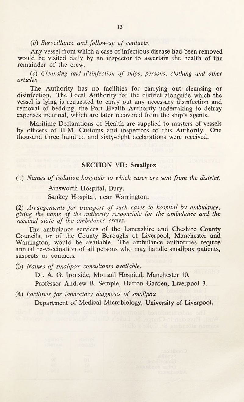 (b) Surveillance and follow-up of contacts. Any vessel from which a case of infectious disease had been removed would be visited daily by an inspector to ascertain the health of the remainder of the crew. (c) Cleansing and disinfection of ships, persons, clothing and other articles. The Authority has no facilities for carrying out cleansing or disinfection. The Local Authority for the district alongside which the vessel is lying is requested to carry out any necessary disinfection and removal of bedding, the Port Health Authority undertaking to defray expenses incurred, which are later recovered from the ship’s agents. Maritime Declarations of Health are supplied to masters of vessels by officers of H.M. Customs and inspectors of this Authority. One thousand three hundred and sixty-eight declarations were received. SECTION VII: Smallpox (1) Names of isolation hospitals to which cases are sent from the district, Ainsworth Hospital, Bury. Sankey Hospital, near Warrington. (2) Arrangements for transport of such cases to hospital by ambulance, giving the name of the authority responsible for the ambulance and the vaccinal state of the ambulance crews. The ambulance services of the Lancashire and Cheshire County Councils, or of the County Boroughs of Liverpool, Manchester and Warrington, would be available. The ambulance authorities require annual re-vaccination of all persons who may handle smallpox patients, suspects or contacts. (3) Names of smallpox consultants available. Dr. A. G. Ironside, Monsall Hospital, Manchester 10. Professor Andrew B. Semple, Hatton Garden, Liverpool 3. (4) Facilities for laboratory diagnosis of smallpox Department of Medical Microbiology, University of Liverpool.