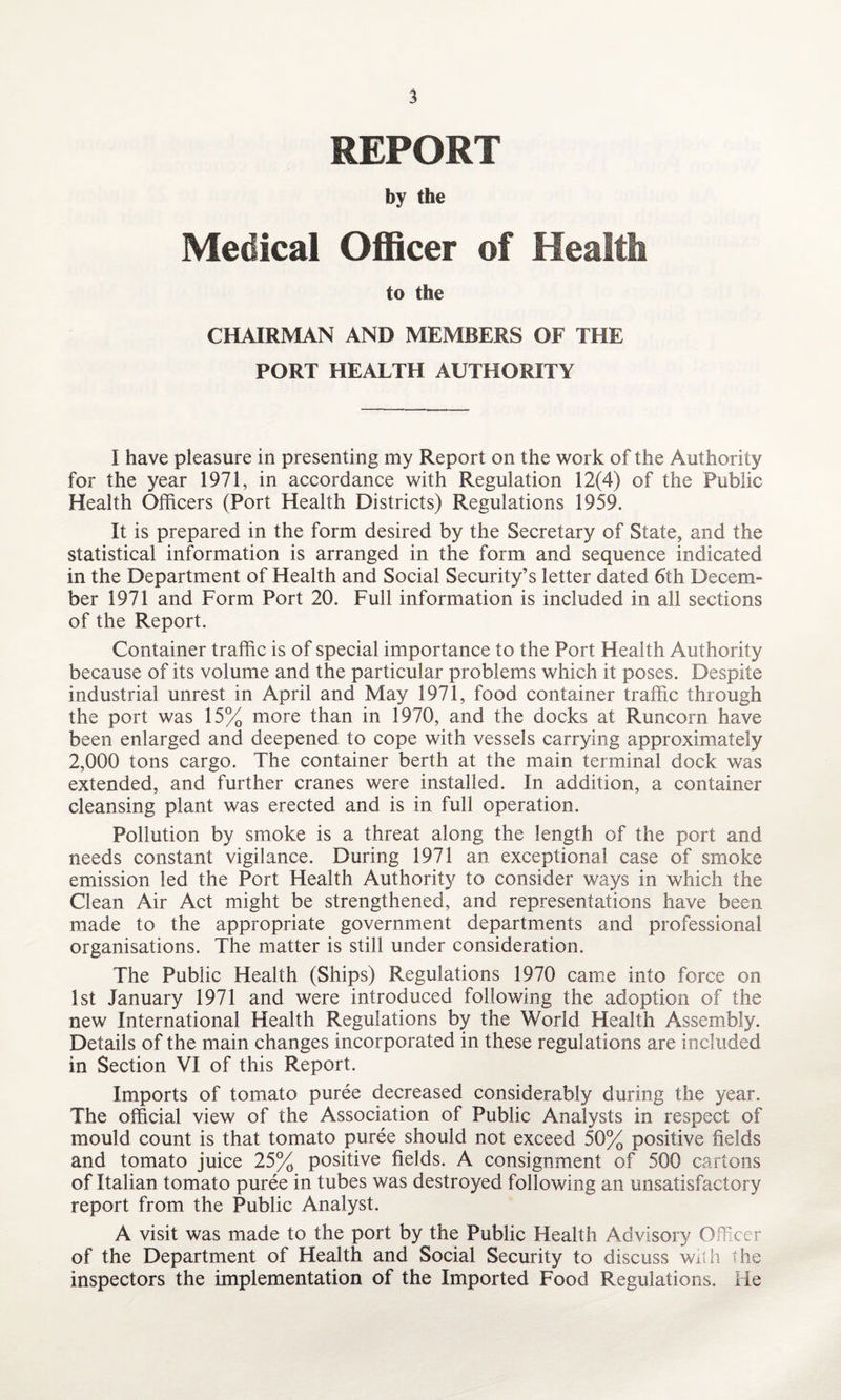 REPORT by the Medical Officer of Health to the CHAIRMAN AND MEMBERS OF THE PORT HEALTH AUTHORITY I have pleasure in presenting my Report on the work of the Authority for the year 1971, in accordance with Regulation 12(4) of the Public Health Officers (Port Health Districts) Regulations 1959. It is prepared in the form desired by the Secretary of State, and the statistical information is arranged in the form and sequence indicated in the Department of Health and Social Security’s letter dated 6th Decem¬ ber 1971 and Form Port 20. Full information is included in all sections of the Report. Container traffic is of special importance to the Port Health Authority because of its volume and the particular problems which it poses. Despite industrial unrest in April and May 1971, food container traffic through the port was 15% more than in 1970, and the docks at Runcorn have been enlarged and deepened to cope with vessels carrying approximately 2,000 tons cargo. The container berth at the main terminal dock was extended, and further cranes were installed. In addition, a container cleansing plant was erected and is in full operation. Pollution by smoke is a threat along the length of the port and needs constant vigilance. During 1971 an exceptional case of smoke emission led the Port Health Authority to consider ways in which the Clean Air Act might be strengthened, and representations have been made to the appropriate government departments and professional organisations. The matter is still under consideration. The Public Health (Ships) Regulations 1970 came into force on 1st January 1971 and were introduced following the adoption of the new International Health Regulations by the World Health Assembly. Details of the main changes incorporated in these regulations are included in Section VI of this Report. Imports of tomato puree decreased considerably during the year. The official view of the Association of Public Analysts in respect of mould count is that tomato puree should not exceed 50% positive fields and tomato juice 25% positive fields. A consignment of 500 cartons of Italian tomato puree in tubes was destroyed following an unsatisfactory report from the Public Analyst. A visit was made to the port by the Public Health Advisory Officer of the Department of Health and Social Security to discuss with the inspectors the implementation of the Imported Food Regulations. He