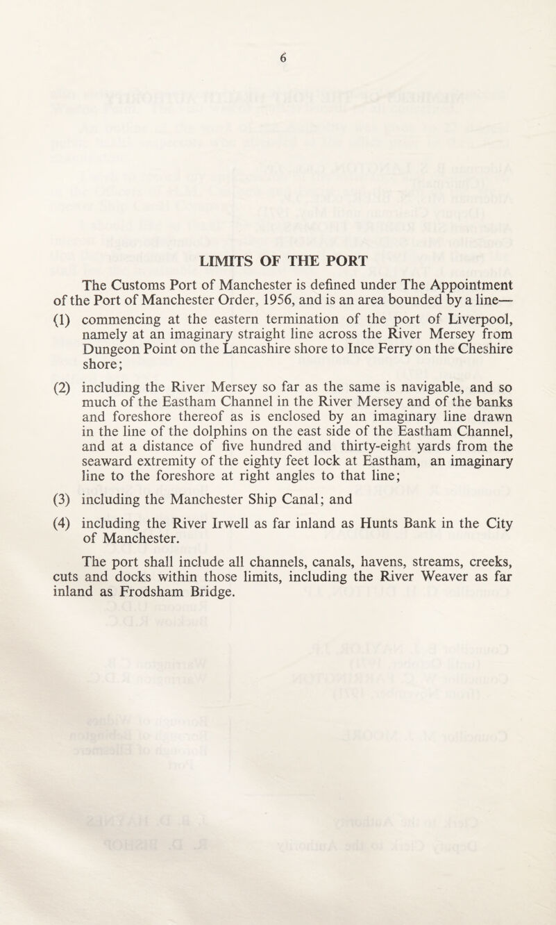 LIMITS OF THE PORT The Customs Port of Manchester is defined under The Appointment of the Port of Manchester Order, 1956, and is an area bounded by a line— (1) commencing at the eastern termination of the port of Liverpool, namely at an imaginary straight line across the River Mersey from Dungeon Point on the Lancashire shore to Ince Ferry on the Cheshire shore; (2) including the River Mersey so far as the same is navigable, and so much of the Eastham Channel in the River Mersey and of the banks and foreshore thereof as is enclosed by an imaginary line drawn in the line of the dolphins on the east side of the Eastham Channel, and at a distance of five hundred and thirty-eight yards from the seaward extremity of the eighty feet lock at Eastham, an imaginary line to the foreshore at right angles to that line; (3) including the Manchester Ship Canal; and (4) including the River Irwell as far inland as Hunts Bank in the City of Manchester. The port shall include all channels, canals, havens, streams, creeks, cuts and docks within those limits, including the River Weaver as far inland as Frodsham Bridge.