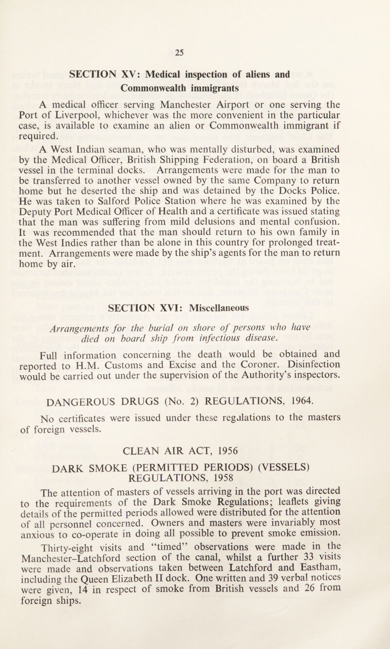 SECTION XV: Medical inspection of aliens and Commonwealth immigrants A medical officer serving Manchester Airport or one serving the Port of Liverpool, whichever was the more convenient in the particular case, is available to examine an alien or Commonwealth immigrant if required. A West Indian seaman, who was mentally disturbed, was examined by the Medical Officer, British Shipping Federation, on board a British vessel in the terminal docks. Arrangements were made for the man to be transferred to another vessel owned by the same Company to return home but he deserted the ship and was detained by the Docks Police. He was taken to Salford Police Station where he was examined by the Deputy Port Medical Officer of Health and a certificate was issued stating that the man was suffering from mild delusions and mental confusion. It was recommended that the man should return to his own family in the West Indies rather than be alone in this country for prolonged treat¬ ment. Arrangements were made by the ship’s agents for the man to return home by air. SECTION XVI: Miscellaneous Arrangements for the burial on shore of persons who have died on board ship from infectious disease. Full information concerning the death would be obtained and reported to H.M. Customs and Excise and the Coroner. Disinfection would be carried out under the supervision of the Authority’s inspectors. DANGEROUS DRUGS (No. 2) REGULATIONS, 1964. No certificates were issued under these regulations to the masters of foreign vessels. CLEAN AIR ACT, 1956 DARK SMOKE (PERMITTED PERIODS) (VESSELS) REGULATIONS, 1958 The attention of masters of vessels arriving in the port was directed to the requirements of the Dark Smoke Regulations; leaflets giving details of the permitted periods allowed were distributed for the attention of all personnel concerned. Owners and masters were invariably most anxious to co-operate in doing all possible to prevent smoke emission. Thirty-eight visits and “timed” observations were made in the Manchester-Latchford section of the canal, whilst a further 33 visits were made and observations taken between Latchford and Eastham, including the Queen Elizabeth II dock. One written and 39 verbal notices were given, 14 in respect of smoke from British vessels and 26 from foreign ships.