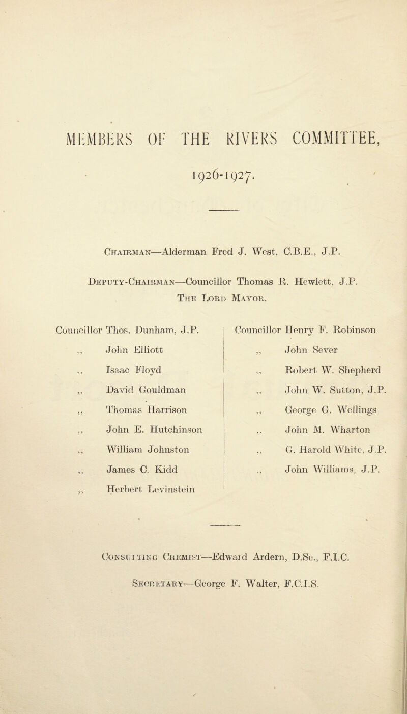 MEMBERS OF THE RIVERS COMMITTEE, 1926-1927. Chairman—Alderman Fred J. West, C.B.E., J.P. Deputy-Chairman—Councillor Thomas R. Hewlett, J.P. The Lord Mayor. Councillor Thos. Dunham, J.P. ., John Elliott ., Isaac Floyd ,, David Gouldman ,, Thomas Harrison ,, John E. Hutchinson ,, William Johnston ,, James C. Kidd ,, Herbert Levinstein Councillor Henry F. Robinson ,, J ohn Sever ,, Robert W. Shepherd ,, John W. Sutton, J.P. ,, George G. Wellings ,, John M. Wharton ,, G. Harold White, J.P. John Williams, J.P. Consulting Chemist—Edwaid Ardern, D.Sc,, F.I.C. Secretary—George F. Walter, F.C.I.S.