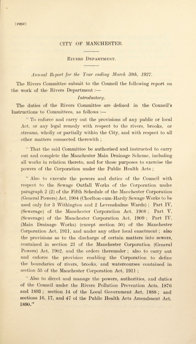 (2992) CITY OF MANCHESTER Rivers Department. Annual Report for the Year ending March 30th, 1927. The Rivers Committee submit to the Council the following report on the work of the Rivers Department :— Introductory. The duties of the Rivers Committee are defined in the Council’s Instructions to Committees, as follows :— “ To enforce and carry out the provisions of any public or local Act, or any legal remedy with respect to the rivers, brooks, or streams, wholly or partially within the City, and with respect to all other matters connected therewith ; “ That the said Committee be authorised and instructed to carry out and complete the Manchester Main Drainage Scheme, including all works in relation thereto, and for those purposes to exercise the powers of the Corporation under the Public Health Acts ; “ Also to execute the powers and duties of the Council with respect to the Sewage Outfall Works of the Corporation under paragraph 2 (2) of the Fifth Schedule of the Manchester Corporation (General Powers) Act, 1904 (Chorlton-cum-Hardy Sewage Works to be used only for 3 Withington and 2 Levenshulme Wards) ; Part IV. (Sewerage) of the Manchester Corporation Act, 1908 ; Part V. (Sewerage) of the Manchester Corporation Act, 1909 ; Part IV. (Main Drainage Works) (except section 50) of the Manchester Corporation Act, 1911, and under any other local enactment; also the provisions as to the discharge of certain matters into sew^ers, contained in section 21 of the Manchester Corporation (General Powers) Act, 1902, and the orders thereunder ; also to carry out and enforce the provision enabling the Corporation to define the boundaries of rivers, brooks, and watercourses contained in section 55 of the Manchester Corporation Act, 1911 ; “ Also to direct and manage the powers, authorities, and duties of the Council under the Rivers Pollution Prevention Acts, 1876 and 1893 ; section 14 of the Local Government Act, 1888; and sections 16, 17, and 47 of the Public Health Acts Amendment Act, 1890.”