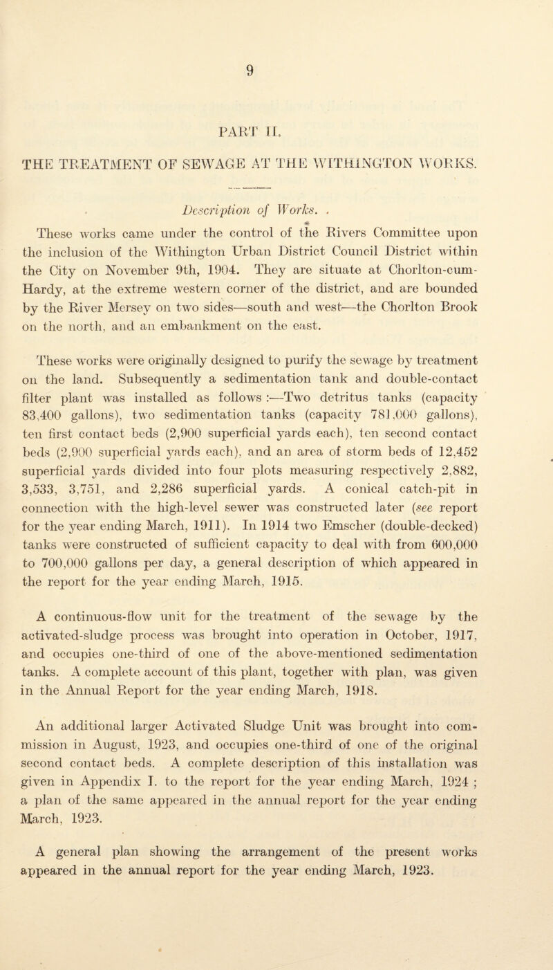 PART IT THE TREATMENT OF SEWAGE AT THE WITHINGTON WORKS. Description of Works. . These works came under the control of the Rivers Committee upon the inclusion of the Withington Urban District Council District within the City on November 9th, 1904. They are situate at Chorlton-cum- Hardy, at the extreme western corner of the district, and are bounded by the River Mersey on two sides—south and west—the Chorlton Brook on the north, and an embankment on the east. These works were originally designed to purify the sewage by treatment on the land. Subsequently a sedimentation tank and double-contact filter plant was installed as follows :—Two detritus tanks (capacity 83,400 gallons), two sedimentation tanks (capacity 781,000 gallons), ten first contact beds (2,900 superficial yards each), ten second contact beds (2,900 superficial yards each), and an area of storm beds of 12,452 superficial yards divided into four plots measuring respectively 2,882, 3,533, 3,751, and 2,286 superficial yards. A conical catch-pit in connection with the high-level sewer was constructed later (see report for the year ending March, 1911). In 1914 two Emscher (double-decked) tanks were constructed of sufficient capacity to deal with from 600,000 to 700,000 gallons per d&y, a general description of which appeared in the report for the year ending March, 1915. A continuous-flow unit for the treatment of the sewage by the activated-sludge process was brought into operation in October, 1917, and occupies one-third of one of the above-mentioned sedimentation tanks. A complete account of this plant, together with plan, was given in the Annual Report for the year ending March, 1918. An additional larger Activated Sludge Unit was brought into com¬ mission in August, 1923, and occupies one-third of one of the original second contact beds. A complete description of this installation was given in Appendix I. to the report for the year ending March, 1924 ; a plan of the same appeared in the annual report for the year ending March, 1923. A general plan showing the arrangement of the present works appeared in the annual report for the year ending March, 1923.