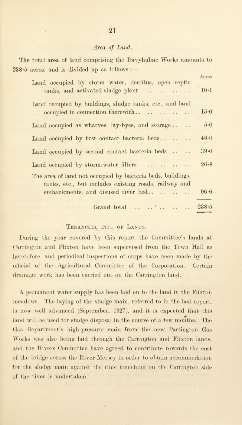 Area of Land. The total area of land comprising the Davyhulme Works amounts to 238-5 acres, and is divided up as follows :— Acres Land occupied by storm water, detritus, open septic tanks, and activated-sludge plant . 10-1 Land occupied by buildings, sludge tanks, etc., and land occupied in connection therewith. 15-0 Land occupied as wharves, lay-byes, and storage .. .. 5-0 Land occupied by first contact bacteria beds. 46-0 Land occupied by second contact bacteria beds .. .. 39-0 Land occupied by storm-water filters . 26-8 The area of land not occupied by bacteria beds, buildings, tanks, etc., but includes existing roads, railway and embankments, and disused river bed. . . 96-6 Grand total .. . . ' .. .. . . 238-5 Tenancies, etc., of Lands. During the year covered by this report the Committee’s lands at Carrington and Flixton have been supervised from the Town Hall as heretofore, and periodical inspections of crops have been made by the official of the Agricultural Committee of the Corporation. Certain drainage work has been carried out on the Carrington land. A permanent water supply has been laid on to the land in the Flixton meadows. The laying of the sludge main, referred to in the last report, is now well advanced (September, 1927), and it is expected that this land will be used for sludge disposal in the course of a few months. The Gas Department’s high-pressure main from the new Partington Gas Works was also being laid through the Carrington and Flixton lands, and the Rivers Committee have agreed to contribute towards the cost of the bridge across the River Mersey in order to obtain accommodation for the sludge main against the time trenching on the Carrington side of the river is undertaken.