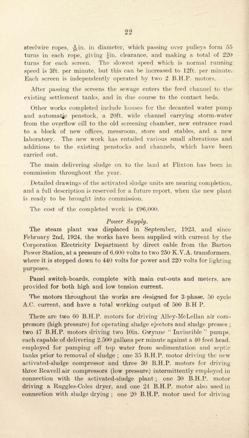 steelwire ropes, J^in. in diameter, which passing over pulleys form 55 turns in each rope, giving Jin. clearance, and making a total of 220 turns for each screen. The slowest speed which is normal running speed is 3ft. per minute, but this can be increased to 12ft. per minute. Each screen is independently operated by two 2 B.H.P. motors. After passing the screens the sewage enters the feed channel to the existing settlement tanks, and in due course to the contact beds. Other works completed include houses for the decanted water pump and automatic penstock, a 20ft. wide channel carrying storm-water from the overflow cill to the old screening chamber, new entrance road to a block of new offices, messroom, store and stables, and a new laboratory. The new work has entailed various small alterations and additions to the existing penstocks and channels, which have been carried out. The main delivering sludge on to the land at Flixton has been in commission throughout the year. Detailed drawings of the activated sludge units are nearing completion, and a full description is reserved for a future report, when the new plant is ready to be brought into commission. The cost of the completed work is £96,000. Power Supply. The steam plant was displaced in September, 1923, and since February 2nd, 1924, the works have been supplied with current by the Corporation Electricity Department by direct cable from the Barton Power Station, at a pressure of 6,600 volts to two 250 K.V.A. transformers, where it is stepped down to 440 volts for power and 220 volts for lighting purposes. Panel switch-boards, complete with main cut-outs and meters, are provided for both high and low tension current. The motors throughout the works are designed for 3-phase, 50 cycle A.C. current, and have a total working output of 500 B.H P. There are two 60 B.H.P. motors for driving Alley-McLellan air com¬ pressors (high pressure) for operating sludge ejectors and sludge presses ; two 47 B.H.P. motors driving two lOin. Gwyrme “ Invincible ” pumps, each capable of delivering 2,500 gallons per minute against a 40 foot head, employed for pumping off top water from sedimentation and septic tanks prior to removal of sludge ; one 35 B.H.P. motor driving the new activated-sludge compressor and three 30 B.H.P. motors for driving- three Reavell air compressors (low pressure) intermittently employed in connection with the activated-sludge plant; one 30 B.H.P. motor driving a Ruggles-Coles dryer, and one 24 B.H.P. motor also used in connection with sludge drying ; one 20 B.H.P. motor used for driving
