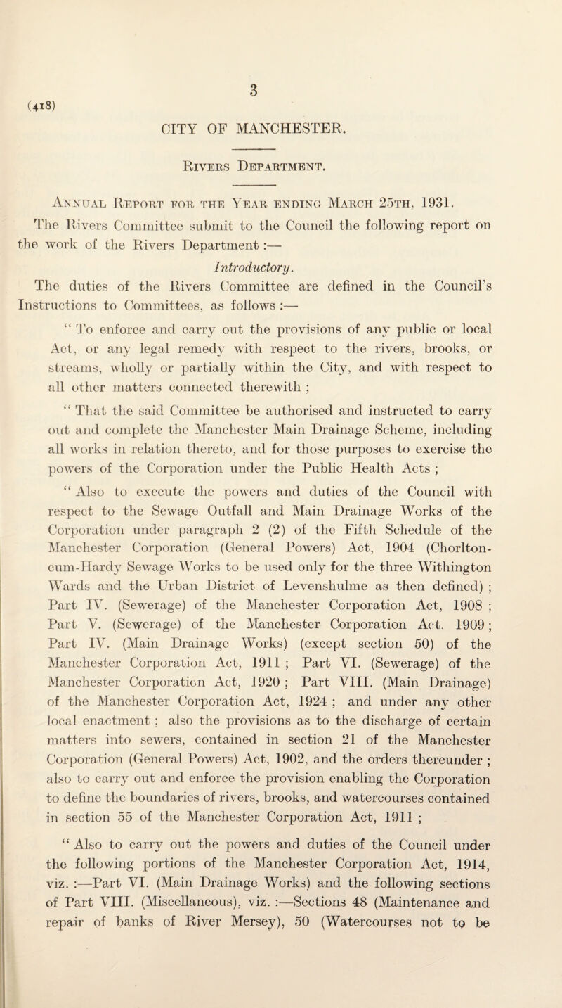 (4x8) CITY OF MANCHESTER. Rivers Department. xAnnital Report for the Year ending March 25th, 1931. The Rivers Committee submit to the Council the following report on the work of the Rivers Department :— Introductory. The duties of the Rivers Committee are defined in the Council’s Instructions to Committees, as follows :— “ To enforce and carry out the provisions of any public or local Act, or any legal remedy with respect to the rivers, brooks, or streams, wholly or partially within the City, and with respect to all other matters connected therewith ; “ That the said Committee be authorised and instructed to carry out and complete the Manchester Main Drainage Scheme, including all works in relation thereto, and for those purposes to exercise the powers of the Corporation under the Public Health Acts ; “ Also to execute the powers and duties of the Council with respect to the Sewage Outfall and Main Drainage Works of the Corporation under paragraph 2 (2) of the Fifth Schedule of the Manchester Corporation (General Powers) Act, 1904 (Chorlton- cum-Hardy Sewage Works to be used only for the three Withington Wards and the Urban District of Levenshulme as then defined) ; Part IV. (Sewerage) of the Manchester Corporation Act, 1908 ; Part V. (Sewerage) of the Manchester Corporation Act. 1909; Part IV. (Main Drainage Works) (except section 50) of the Manchester Corporation Act, 1911 ; Part VI. (Sewerage) of the Manchester Corporation Act, 1920 ; Part VIII. (Main Drainage) of the Manchester Corporation Act, 1924 ; and under any other local enactment ; also the provisions as to the discharge of certain matters into sewers, contained in section 21 of the Manchester Corporation (General Powers) Act, 1902, and the orders thereunder ; also to carry out and enforce the provision enabling the Corporation to define the boundaries of rivers, brooks, and watercourses contained in section 55 of the Manchester Corporation Act, 1911 ; “ Also to carry out the powers and duties of the Council under the following portions of the Manchester Corporation Act, 1914, viz. :—Part VI. (Main Drainage Works) and the following sections of Part VIII. (Miscellaneous), viz. :—Sections 48 (Maintenance and repair of banks of River Mersey), 50 (Watercourses not to be