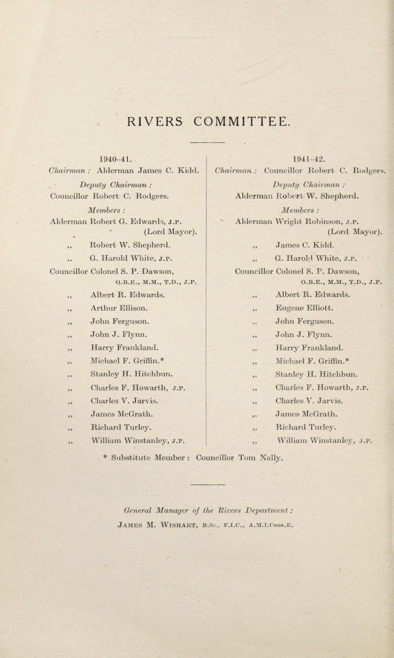 RIVERS COMMITTEE. 1940-41. Chairman : Alderman James C. Kidd. Deputy Chairman : Councillor Robert C. Rodgers. Members : Alderman Robert G. Edwards, j.p. (Lord Mayor). ♦ ,, Robert W. Shepherd. ,, G. Harold White, j.p. Councillor Colonel S. P. Dawson, O.B.E., M.M., T.D., J.P. ,, Albert R. Edwards. ,, Arthur Ellison. ,, John Ferguson. ,, John J. Flynn. ,, Harry Frankland. ,, Michael F. Griffin.* ,, Stanley H. Hitchbun. ,, Charles F. Howarth, ,, Charles V. Jarvis. ,, James McGrath. ,, Richard Turley. 1941-42. Chairman : Councillor Robert C. Rodgers. Deputy Chairman : Alderman Robert W. Shepherd. Members : Alderman Wright Robinson, j.p. (Lord Mayor). ,, James C. Kidd. ,, G. Harold White, J.r. Councillor Colonel S. P. Dawson, O.B.E., M.M., T.D., J.P. ,, Albert R. Edwards. ,, Eugene Elliott. ,, John Ferguson. ,, John J. Flynn. ,, Harry Frankland. ,, Michael F. Griffin.* ,, Stanley H. Hitchbun. ,, Charles F. Howarth, j.p. ,, Charles V. Jarvis. ,, James McGrath. ,, Richard Turley. William Winstanley, j.p. William Winstanley, j.p. * Substitute Member : Councillor Tom Nally. j.p. General Manager of the Rivers Department : James M. Wishart, b.sc., f.i.c., a.m.i.chem.e.