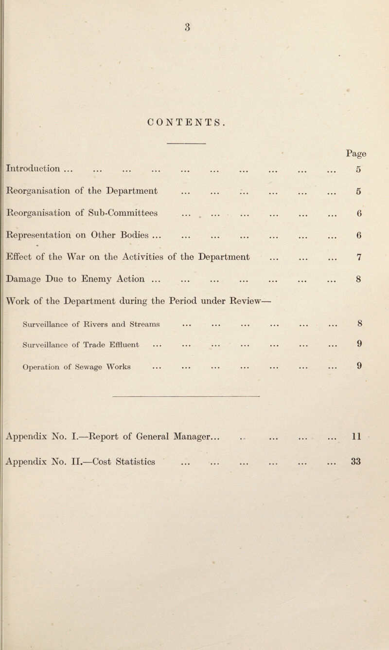 CONTENTS. Introduction ... Reorganisation of the Department Reorganisation of Sub-Committees Representation on Other Bodies ... •* Effect of the War on the Activities of the Department Damage Due to Enemy Action ... Work of the Department during the Period under Review Surveillance of Rivers and Streams Surveillance of Trade Effluent Operation of Sewage Works Appendix No. I.—Report of General Manager... Appendix No. II.—Cost Statistics