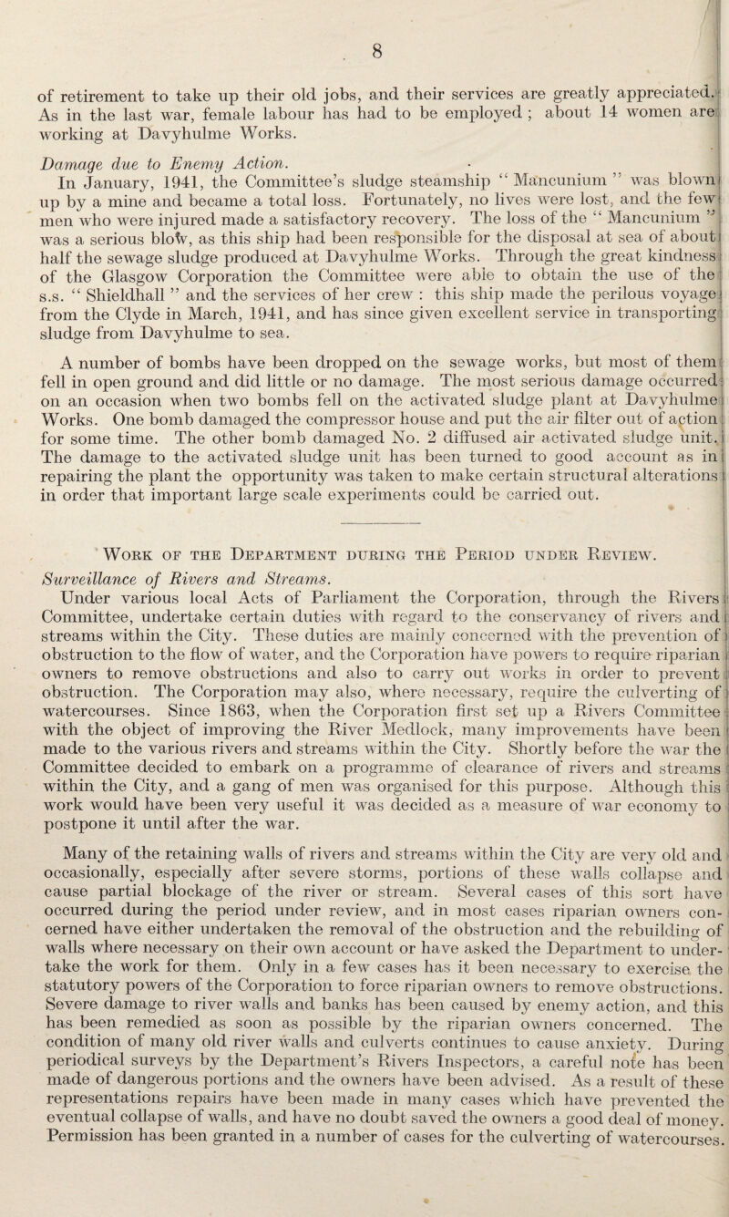 of retirement to take up their old jobs, and their services are greatly appreciated. As in the last war, female labour has had to be employed ; about 14 women are working at Davyhulme Works. Damage due to Enemy Action. In January, 1941, the Committee’s sludge steamship “ Mancunium ” was blown up by a mine and became a total loss. Fortunately, no lives were lost, and the few men who were injured made a satisfactory recovery. The loss of the “ Mancunium ” was a serious bloW, as this ship had been responsible for the disposal at sea of about half the sewage sludge produced at Davyhulme Works. Through the great kindness of the Glasgow Corporation the Committee were able to obtain the use of the s.s. “ Shieldhall ” and the services of her crew : this ship made the perilous voyage, from the Clyde in March, 1941, and has since given excellent service in transporting sludge from Davyhulme to sea. A number of bombs have been dropped on the sewage works, but most of them fell in open ground and did little or no damage. The most serious damage occurred on an occasion when two bombs fell on the activated sludge plant at Davyhulme: Works. One bomb damaged the compressor house and put the air filter out of action for some time. The other bomb damaged No. 2 diffused air activated sludge unit, j The damage to the activated sludge unit has been turned to good account as in i repairing the plant the opportunity was taken to make certain structural alterations j in order that important large scale experiments could be carried out. Work of the Department during the Period under Review. Surveillance of Rivers and Streams. Under various local Acts of Parliament the Corporation, through the Rivers Committee, undertake certain duties with regard to the conservancy of rivers and j; streams within the City. These duties are mainly concerned with the prevention of obstruction to the flow of water, and the Corporation have powers to require riparian owners to remove obstructions and also to carry out works in order to prevent obstruction. The Corporation may also, where necessary, require the culverting of: watercourses. Since 1863, when the Corporation first set up a Rivers Committee with the object of improving the River Medloek, many improvements have been made to the various rivers and streams within the City. Shortly before the war the Committee decided to embark on a programme of clearance of rivers and streams within the City, and a gang of men was organised for this purpose. Although this work would have been very useful it was decided as a measure of war economy to postpone it until after the war. Many of the retaining walls of rivers and streams within the City are very old and occasionally, especially after severe storms, portions of these walls collapse and cause partial blockage of the river or stream. Several cases of this sort have occurred during the period under review, and in most cases riparian owners con¬ cerned have either undertaken the removal of the obstruction and the rebuilding of walls where necessary on their own account or have asked the Department to under¬ take the work for them. Only in a few cases has it been necessary to exercise the statutory powers of the Corporation to force riparian owners to remove obstructions. Severe damage to river walls and banks has been caused by enemy action, and this has been remedied as soon as possible by the riparian owners concerned. The condition of many old river walls and culverts continues to cause anxiety. During periodical surveys by the Department’s Rivers Inspectors, a careful note has been made of dangerous portions and the owners have been advised. As a result of these representations repairs have been made in many cases which have prevented the eventual collapse of walls, and have no doubt saved the owners a good deal of money. Permission has been granted in a number of cases for the cul verting of watercourses.