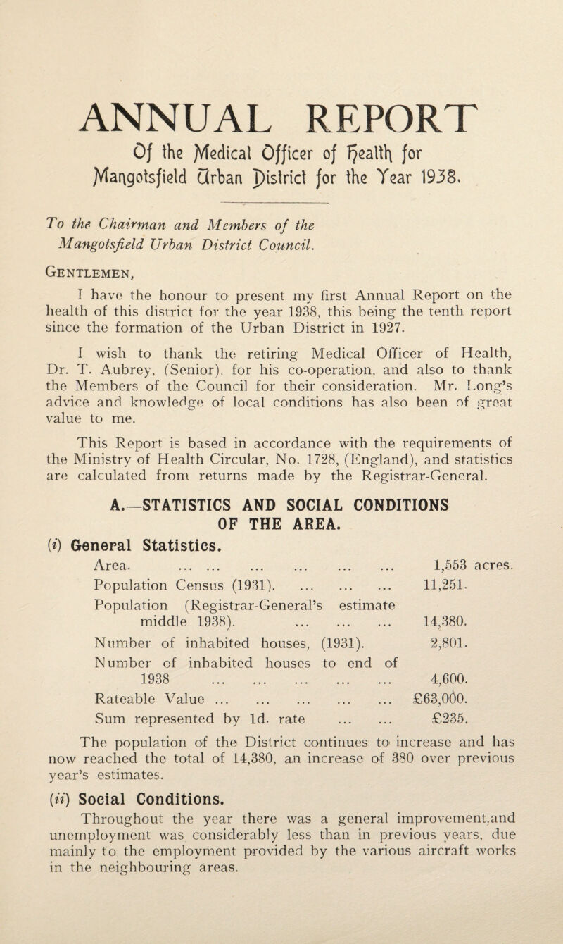 ANNUAL REPORT Of the fVfedicat Officer of f?ealth for jVlarigotsfield Qrban pistrid for the Year 1938. To the Chairman and Members of the Mangotsfield Urban District Council. Gentlemen, I have the honour to present my first Annual Report on the health of this district for the year 1938, this being the tenth report since the formation of the Urban District in 1927. I wish to thank the retiring Medical Officer of Health, Dr. T. Aubrey, (Senior), for his co-operation, and also to thank the Members of the Council for their consideration. Mr. Long’s advice and knowledge of local conditions has also been of groat value to me. This Report is based in accordance with the requirements of the Ministry of Health Circular, No. 1728, (England), and statistics are calculated from returns made by the Registrar-General. A.—STATISTICS AND SOCIAL CONDITIONS OF THE AREA. General Statistics. Area. ... ... ... ... ... ... Population Census (1931). Population (Registrar-General’s estimate middle 1938). . Number of inhabited houses, (1931). Number of inhabited houses to end of 1938 . Rateable Value. Sum represented by Id. rate . 1,553 acres. 11,251. 14,380. 2,801. 4,600. £63,000. £235. The population of the District continues to< increase and has now reached the total of 14,380, an increase of 380 over previous year’s estimates. (ii) Social Conditions. Throughout the year there was a general improvement,and unemployment was considerably less than in previous years, due mainly to the employment provided by the various aircraft works in the neighbouring areas.