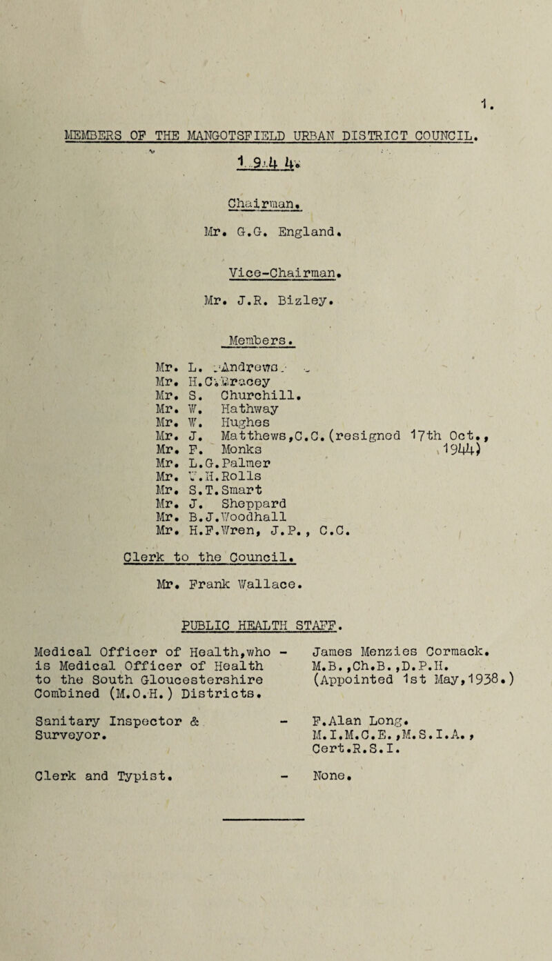 mtBERS OP THE MNGOTSFIBLD URBAN DISTRICT COUNCIL. 1 9.’.U iiv Chairman^ Mr# G.G, England# Vice-Chairman, Mr, J.R. Bizley, Memhers. Mr. L. .••Andron^O-- ■- Mr, H.Ci'Bracey Mr, S. Churchill, Mr, V/, Hathway Mr, W. Hughes Mr, J. Matthews,C.C,(resigned I7th Oct,, Mr, P. Monks _ y'1944) Mr, L.G.Palmer Mr. 7.H.Rolls Mr, S.T.Smart Mr, J. Sheppard Mr, B.J.iyoodhall Mr, H.P.^ren, J.P., C.C. Clerk to the Council, Mr, Prank Wallace. PUBLIC HEALTH Medical Officer of Health,v^ho - is Medical Officer of Health to the South Gloucestershire Combined (M.O.H.) Districts, Sanitary Inspector & Surveyor. Clerk and Typist. STAI^F. James Menzies Corraack, M.B.,Ch,B.,D.P.H. (Appointed 1st May,1938.) P.Alan Long. M.I.M.C.E.jM.S.I.A., Cert.R.S.I. s None,