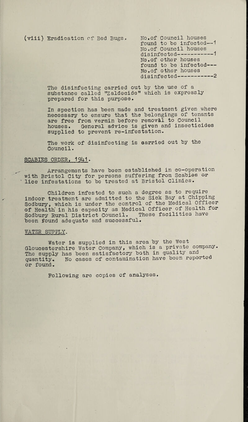 found to he infected—1 No.of Council houses disinfected-1 No.of other houses found to he infected- No.of other houses disinfected-2 The disinfecting carried out hy the use of a substance called Zaldecide which is expressly prepared for this purpose. In spection has heen made and treatment given where necessary to ensure that the belongings of tenants are free from vermin before removal to Council houses. General advice is given and insecticides supplied to prevent re-infestation. The work of disinfecting is aarried out by the Council. SCABIES ORDER, 1941* Arrangements have been established in co-operation with Bristol City for persons suffering from Scabies or lice infestations to be treated at Bristol Clinics. Children infested to such a degree as to require indoor treatment are admitted to the Sick Bay at Chipping Sodbury, which is under the control of the Medical Officer of Health' in his capacity as Medical Officer of Health for Sodbury Rural District Council. These facilities have been found adequate and successful.. Y/ATER SUPPLY. Water is supplied in this area by the West Gloucestershire Water Company, which is a private company. The supply has been satisfactory both in quality and quantity.. No cases of contamination have been reported or found. Following are copies of analyses.