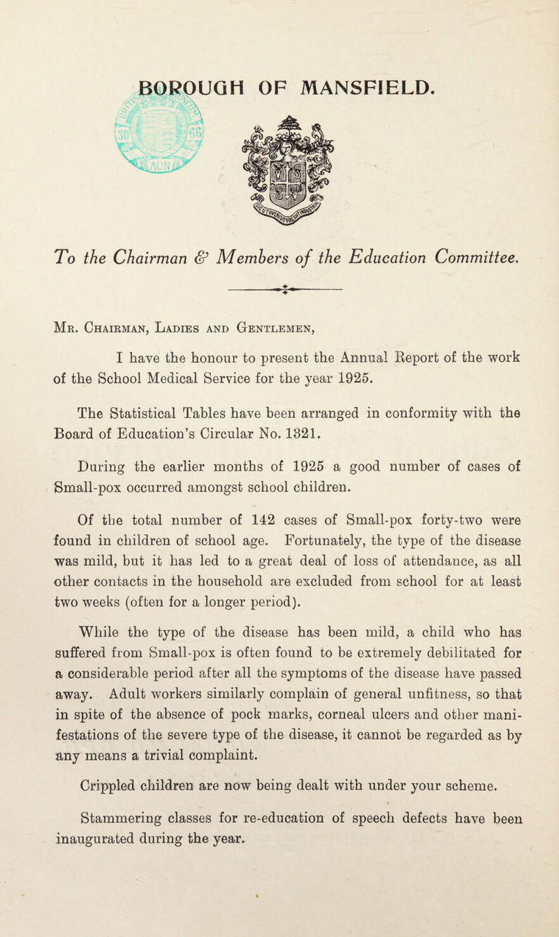 To the Chairman & Members of the Education Committee. Mr. Chairman, Ladies and Gentlemen, I have the honour to present the Annual Eeport of the work of the School Medical Service for the year 1925. The Statistical Tables have been arranged in conformity with the Board of Education’s Circular No. 1821. During the earlier months of 1925 a good number of cases of Small-pox occurred amongst school children. Of tbe total number of 142 cases of Small-pox forty-two were found in children of school age. Fortunately, the type of the disease was mild, but it has led to a great deal of loss of attendance, as all other contacts in the household are excluded from school for at least two weeks (often for a longer period). While the type of the disease has been mild, a child who has suffered from Small-pox is often found to be extremely debilitated for a considerable period after all the symptoms of the disease have passed away. Adult workers similarly complain of general unfitness, so that in spite of the absence of pock marks, corneal ulcers and other mani¬ festations of the severe type of the disease, it cannot be regarded as by any means a trivial complaint. Crippled children are now being dealt with under your scheme. Stammering classes for re-education of speech defects have been inaugurated during the year.