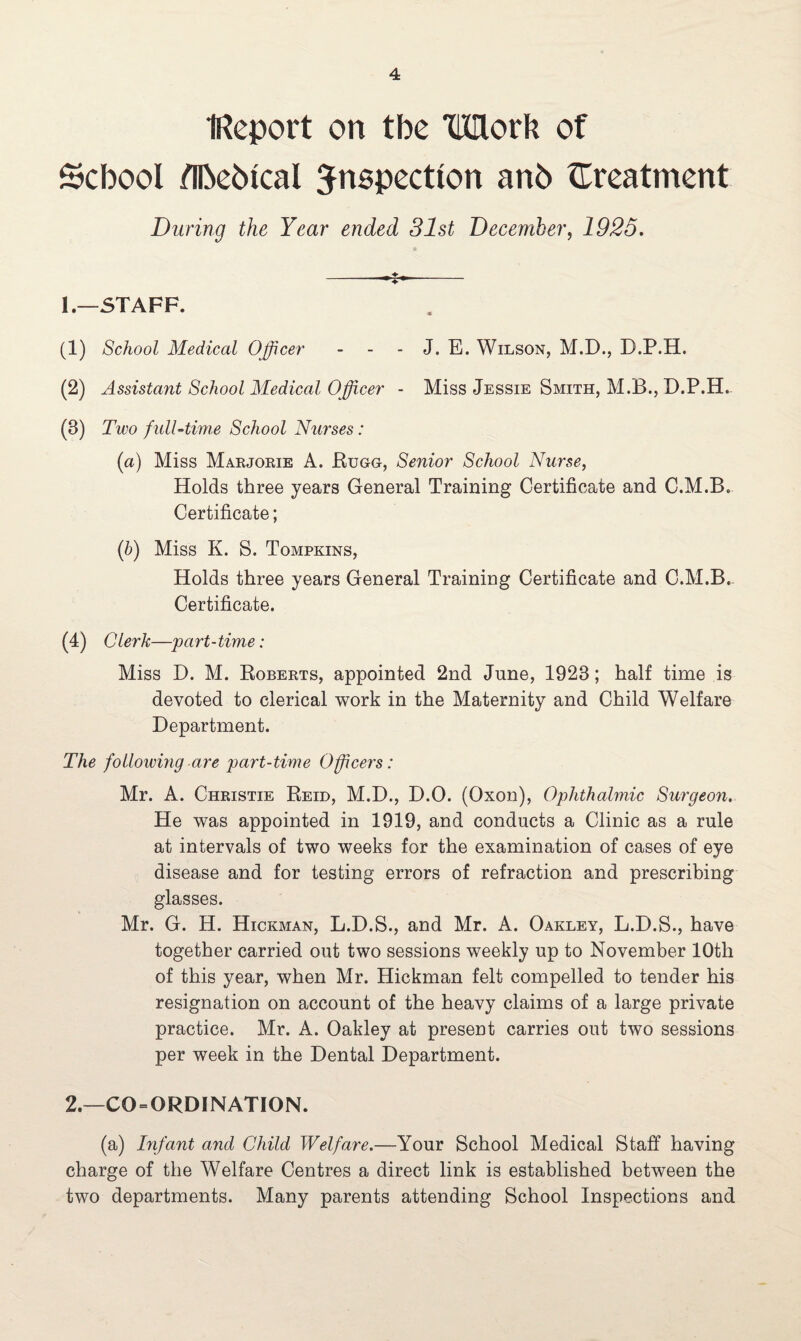 Report on tbe Work of School flbeblcal inspection anb {Treatment During the Year ended 31st December, 1925. 1. —STAFF. (1) School Medical Officer - - - J. E. Wilson, M.D., D.P.H. (2) Assistant School Medical Officer - Miss Jessie Smith, M.B., D.P.H. (3) Two full-time School Nurses: (a) Miss Marjorie A. Rugg, Senior School Nurse, Holds three years General Training Certificate and C.M.B. Certificate; (b) Miss K. S. Tompkins, Holds three years General Training Certificate and C.M.B. Certificate. (4) Clerk—part-time: Miss D. M. Roberts, appointed 2nd June, 1923; half time is devoted to clerical work in the Maternity and Child Welfare Department. The following are part-time Officers: Mr. A. Christie Reid, M.D., D.O. (Qxon), Ophthalmic Surgeon. He was appointed in 1919, and conducts a Clinic as a rule at intervals of two weeks for the examination of cases of eye disease and for testing errors of refraction and prescribing glasses. Mr. G. H. Hickman, L.D.S., and Mr. A. Oakley, L.D.S., have together carried out two sessions weekly up to November 10th of this year, when Mr. Hickman felt compelled to tender his resignation on account of the heavy claims of a large private practice. Mr. A. Oakley at present carries out two sessions per week in the Dental Department. 2. —CO = ORDINATION. (a) Infant and Child Welfare.—Your School Medical Staff having charge of the Welfare Centres a direct link is established between the two departments. Many parents attending School Inspections and