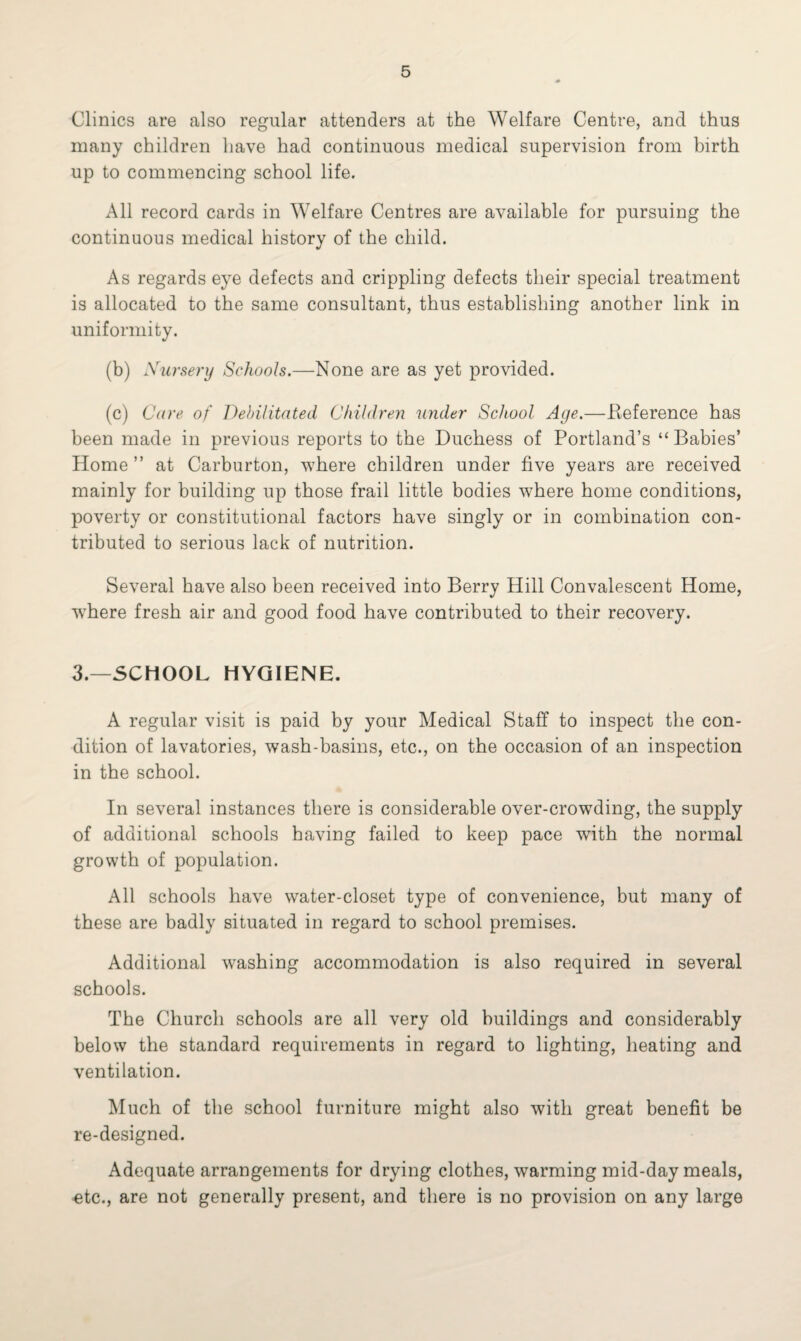 Clinics are also regular attenders at the Welfare Centre, and thus many children have had continuous medical supervision from birth up to commencing school life. All record cards in Welfare Centres are available for pursuing the continuous medical history of the child. As regards eye defects and crippling defects their special treatment is allocated to the same consultant, thus establishing another link in uniformity. (b) Xursery Schools.—None are as yet provided. (c) Care of Debilitated Children under School Age.—.Reference has been made in previous reports to the Duchess of Portland’s “Babies’ Home ” at Carburton, where children under five years are received mainly for building up those frail little bodies where home conditions, poverty or constitutional factors have singly or in combination con¬ tributed to serious lack of nutrition. Several have also been received into Berry Hill Convalescent Home, where fresh air and good food have contributed to their recovery. 3.—SCHOOL HYGIENE. A regular visit is paid by your Medical Staff to inspect the con¬ dition of lavatories, wash-basins, etc., on the occasion of an inspection in the school. In several instances there is considerable over-crowTding, the supply of additional schools having failed to keep pace wTith the normal growth of population. All schools have water-closet type of convenience, but many of these are badly situated in regard to school premises. Additional washing accommodation is also required in several schools. The Church schools are all very old buildings and considerably below the standard requirements in regard to lighting, heating and ventilation. Much of the school furniture might also with great benefit be re-designed. Adequate arrangements for drying clothes, warming mid-day meals, ntc., are not generally present, and there is no provision on any large