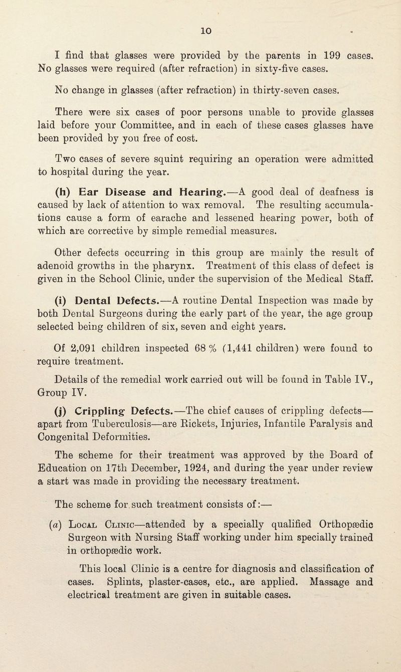 I find that glasses were provided by the parents in 199 cases* No glasses were required (after refraction) in sixty-five cases. No change in glasses (after refraction) in thirty-seven cases. There were six cases of poor persons unable to provide glasses laid before your Committee, and in each of these cases glasses have been provided by you free of cost. Two cases of severe squint requiring an operation were admitted to hospital during the year. (h) Ear Disease and Hearing-.—A good deal of deafness is caused by lack of attention to wax removal. The resulting accumula¬ tions cause a form of earache and lessened hearing power, both of which are corrective by simple remedial measures. Other defects occurring in this group are mainly the result of adenoid growths in the pharynx. Treatment of this class of defect is given in the School Clinic, under the supervision of the Medical Staff. (i) Dental Defects.—A routine Dental Inspection was made by both Dental Surgeons during the early part of the year, the age group selected being children of six, seven and eight years. Of 2,091 children inspected 68 % (1,441 children) were found to require treatment. Details of the remedial work carried out will be found in Table IV., Group IV. (j) Crippling Defects.—The chief causes of crippling defects— apart from Tuberculosis—are Rickets, Injuries, Infantile Paralysis and Congenital Deformities. The scheme for their treatment was approved by the Board of Education on 17th December, 1924, and during the year under review a start was made in providing the necessary treatment. The scheme for. such treatment consists of:— (a) Local Clinic—attended by a specially qualified Orthopaedic Surgeon with Nursing Staff working under him specially trained in orthopaedic work. This local Clinic is a centre for diagnosis and classification of cases. Splints, plaster-cases, etc., are applied. Massage and electrical treatment are given in suitable cases.