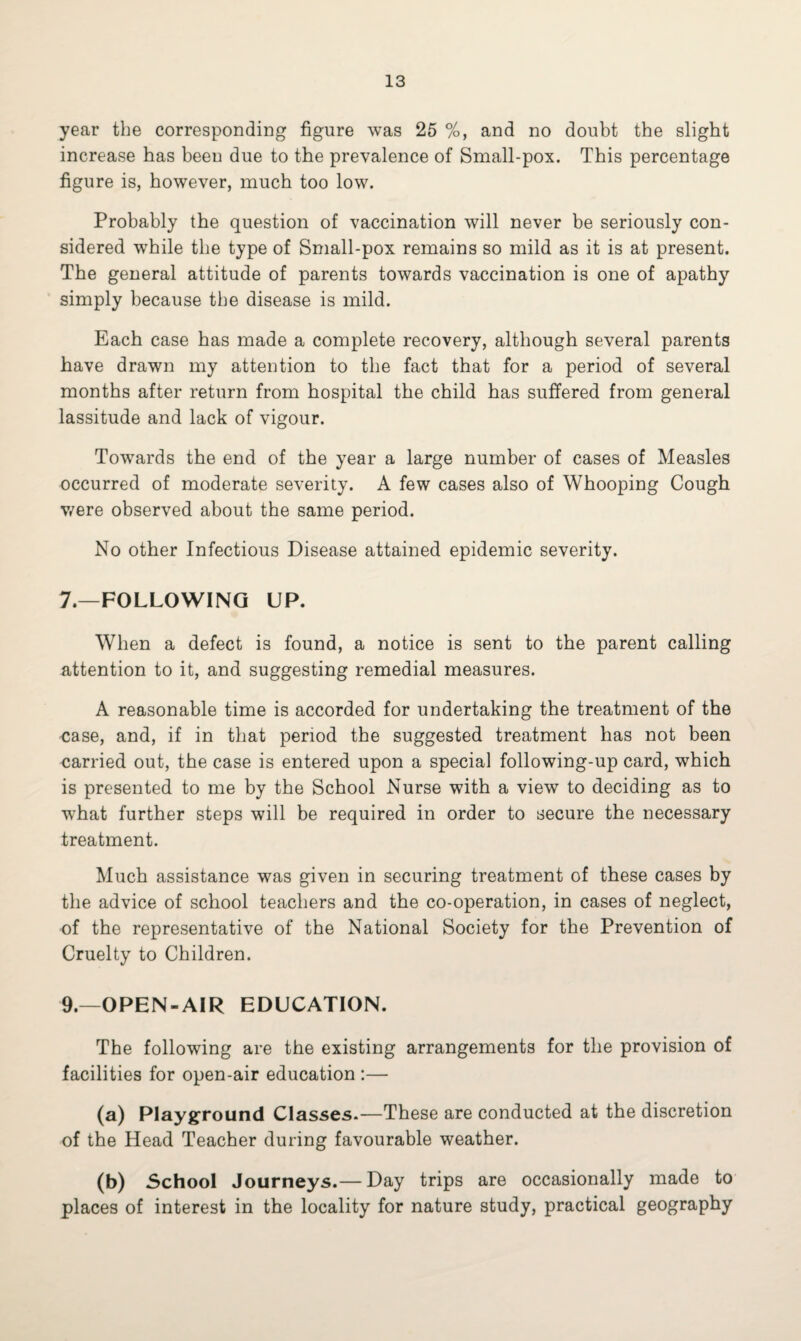 year the corresponding figure was 25 %, and no doubt the slight increase has been due to the prevalence of Small-pox. This percentage figure is, however, much too low. Probably the question of vaccination will never be seriously con¬ sidered while the type of Small-pox remains so mild as it is at present. The general attitude of parents towards vaccination is one of apathy simply because the disease is mild. Each case has made a complete recovery, although several parents have drawn my attention to the fact that for a period of several months after return from hospital the child has suffered from general lassitude and lack of vigour. Towards the end of the year a large number of cases of Measles occurred of moderate severity. A few cases also of Whooping Cough were observed about the same period. No other Infectious Disease attained epidemic severity. 7.—FOLLOWING UP. When a defect is found, a notice is sent to the parent calling attention to it, and suggesting remedial measures. A reasonable time is accorded for undertaking the treatment of the case, and, if in that period the suggested treatment has not been carried out, the case is entered upon a special following-up card, which is presented to me by the School Nurse with a view to deciding as to ■what further steps will be required in order to secure the necessary treatment. Much assistance was given in securing treatment of these cases by the advice of school teachers and the co-operation, in cases of neglect, of the representative of the National Society for the Prevention of Cruelty to Children. 9.—OPEN-AIR EDUCATION. The following are the existing arrangements for the provision of facilities for open-air education :— (a) Playground Classes.—These are conducted at the discretion of the Head Teacher during favourable weather. (b) School Journeys.— Day trips are occasionally made to places of interest in the locality for nature study, practical geography