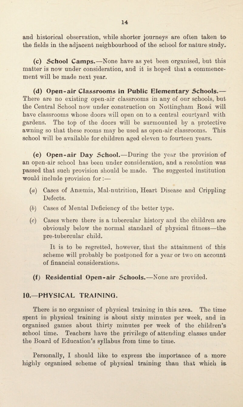 and historical observation, while shorter journeys are often taken to the fields in the adjacent neighbourhood of the school for nature study, (c) School Camps.—None have as yet been organised, but this matter is now under consideration, and it is hoped that a commence¬ ment will be made next year. (d) Open=air Classrooms in Public Elementary Schools.— There are no existing open-air classrooms in any of our schools, but the Central School now under construction on Nottingham Road will have classrooms whose doors will open on to a central courtyard with gardens. The top of the doors will be surmounted by a protective awning so that these rooms may be used as open-air classrooms. This school will be available for children aged eleven to fourteen years. (e) Gpen-air Day School.—During the year the provision of an open-air school has been under consideration, and a resolution was passed that such provision should be made. The suggested institution would include provision for :— (a) Cases of Anaemia, Mal-nutrition, Heart Disease and Crippling Defects. (b) Cases of Mental Deficiency of the better type. (c) Cases where there is a tubercular history and the children are obviously below the normal standard of physical fitness—the pre-tubercular child. It is to be regretted, however, that the attainment of this scheme will probably be postponed for a year or two on account of financial considerations. (f) Residential Open-air Schools.—None are provided. 10.—PHYSICAL TRAINING. There is no organiser of physical training in this area. The time spent in physical training is about sixty minutes per week, and in organised games about thirty minutes per week of the children’s school time. Teachers have the privilege of attending classes under the Board of Education’s syllabus from time to time. Personally, I should like to express the importance of a more- highly organised scheme of physical training than that which is-